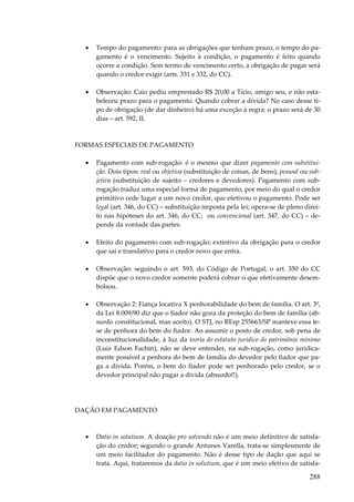•

Tempo do pagamento: para as obrigações que tenham prazo, o tempo do pagamento é o vencimento. Sujeito à condição, o pagamento é feito quando
ocorre a condição. Sem termo de vencimento certo, a obrigação de pagar será
quando o credor exigir (arts. 331 e 332, do CC).

•

Observação: Caio pediu emprestado R$ 20,00 a Tício, amigo seu, e não estabeleceu prazo para o pagamento. Quando cobrar a dívida? No caso desse tipo de obrigação (de dar dinheiro) há uma exceção à regra: o prazo será de 30
dias – art. 592, II.

FORMAS ESPECIAIS DE PAGAMENTO
•

Pagamento com sub-rogação: é o mesmo que dizer pagamento com substituição. Dois tipos: real ou objetiva (substituição de coisas, de bens); pessoal ou subjetiva (substituição de sujeito – credores e devedores). Pagamento com subrogação traduz uma especial forma de pagamento, por meio do qual o credor
primitivo cede lugar a um novo credor, que efetivou o pagamento. Pode ser
legal (art. 346, do CC) – substituição imposta pela lei; opera-se de pleno direito nas hipóteses do art. 346, do CC; ou convencional (art. 347, do CC) – depende da vontade das partes.

•

Efeito do pagamento com sub-rogação: extintivo da obrigação para o credor
que sai e translativo para o credor novo que entra.

•

Observação: seguindo o art. 593, do Código de Portugal, o art. 350 do CC
dispõe que o novo credor somente poderá cobrar o que efetivamente desembolsou.

•

Observação 2: Fiança locativa X penhorabilidade do bem de família. O art. 3º,
da Lei 8.009/90 diz que o fiador não goza da proteção do bem de família (absurdo constitucional, mas aceito). O STJ, no REsp 255663/SP manteve essa tese de penhora do bem do fiador. Ao assumir o posto de credor, sob pena de
inconstitucionalidade, à luz da teoria do estatuto jurídico do patrimônio mínimo
(Luiz Edson Fachin), não se deve entender, na sub-rogação, como juridicamente possível a penhora do bem de família do devedor pelo fiador que paga a dívida. Porém, o bem do fiador pode ser penhorado pelo credor, se o
devedor principal não pagar a dívida (absurdo!!).

DAÇÃO EM PAGAMENTO

•

Datio in solutium. A doação pro solvendo não é um meio definitivo de satisfação do credor; segundo o grande Antunes Varella, trata-se simplesmente de
um meio facilitador do pagamento. Não é desse tipo de dação que aqui se
trata. Aqui, trataremos da datio in solutium, que é um meio efetivo de satisfa-

288

 