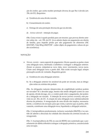 ção do credor, que aceita receber prestação diversa da que lhe é devida (art.
356, do CC). Requisitos:
a) Existência de uma dívida vencida.
b) Consentimento do credor.
c) Entrega de uma prestação diversa da que era devida.
d) Aninus solvendi – intenção de pagar.
Obs. Coisa evicta é aquela perdida para um terceiro, que provou direito anterior sobre ela – art. 359, do CC. Já se admite dação em pagamento em direito
de família, para impedir prisão por não pagamento de alimentos (HC
20317/SP). Vide REsp 494377/SP – sobre objeto do pagamento e abuso do poder econômico).

NOVAÇÃO

•

Novum, novatio – meio especial de pagamento. Ocorre quando as partes criam
uma obrigação nova, destinada a substituir e extinguir a obrigação anterior.
Zeram os prazos, estipulam-se nova data, novo vencimento, novos juros.
Criam uma obrigação nova a partir dali. Não existe novação legal; sempre
pressupõe acordo de vontades. Requisitos gerais:
a) Existência de uma obrigação anterior.
b) Se a obrigação anterior for anulável ela pode ser novada, mas as obrigações nulas ou extintas não podem.
Obs. As obrigações naturais (desprovidas de exigibilidade jurídica) podem
ser novadas? Se o devedor paga, mesmo não sendo obrigado (como no caso
de aposta, dívida de jogo, etc.), o credor pode reter o pagamento, daí podendo a obrigação ser novada. A intenção de novar (animus novandi), está prevista no art. 361, do CC. A criação de uma obrigação nova substancialmente
diversa da primeira. A renegociação de uma dívida não implica, necessariamente, a existência da novação; para que exista, é preciso que as partes, efetivamente, constituam uma obrigação nova, liquidando a obrigação anterior.
Obs. 2. Jurisprudência predominante, inclusive sumulada (286/STJ), é no sentido de admitir a discussão da validade das cláusulas do contrato novado ou
renegociado.
Obs. 3. A jurisprudência do STJ, no caso do REFIS, tem sustentado que o parcelamento do débito tributário extingue a obrigação primitiva, caracterizando
uma novação.

289

 