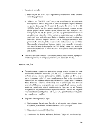•

Espécies de novação:
a) Objetiva (art. 360, I, do CC) – é aquela em que as mesmas partes constituem a obrigação nova.
b) Subjetiva (art. 360, II, III, do CC) – opera-se a mudança não no objeto, mas
nos sujeitos da relação obrigacional. Pode ser ativa (mudança de credores)
ou passiva (mudança de devedores). Exemplo da ativa: eu devo R$
1000,00 a alguém que deve a outro alguém. Ao invés de eu pagar ao meu
credor, pago ao credor do meu credor, criando uma nova obrigação, uma
novação (art. 360, III). Na passiva (art. 360, II), opera-se uma mudança de
devedores: sai o devedor velho e entra o novo, considerando-se criada, a
partir dali, uma obrigação nova. Existem dois instrumentos jurídicos que
realizam a novação subjetiva passiva. Um, é a delegação. O outro, é a expromissão. Na primeira, todos os envolvidos participam do ato novatório.
Na segunda, há um ato de força do credor, pois o devedor novo entra
sem a anuência do devedor velho (art. 362, do CC). Nesse caso, o devedor
velho será responsável se houve má-fé na indicação de devedor novo (art.
363, do CC).

•

Efeitos da novação: extintivo e liberatório, prejudicando também, regra geral,
eventuais garantias da obrigação primitiva (arts. 364 e 366, do CC).

COMPENSAÇÃO

•

É uma forma de extinção das obrigações, em que os seus titulares são, reciprocamente, credores e devedores (art. 368, do CC). Não se confunde com a
confusão, em que a mesma parte reúne o crédito e o débito (ex. devedor que
recebe herança do credor). A compensação pode ser legal (reúne os requisitos
previstos em lei, impondo ao juiz declará-la quando provocado. É defesa indireta de mérito – exceção substancial), feita na contestação, pelo devedor;
convencional (dispensa os requisitos da compensação legal, segundo a autonomia da vontade das partes); judicial (também é prevista em lei. É aquela
feita pelo juiz, no processo – despesas pro rata, em que a metade das despesas
vai para cada um dos litigantes – art. 21, do CPC, quando ambos os litigantes
são vencedores e vencidos.

•

Requisitos da compensação legal:
a) Reciprocidade das dívidas. Exceção: a lei permite que o fiador faça a
compensação, sendo ele também credor do credor principal.
b) Liquidez das dívidas (dívida certa).
c) Vencimento das dívidas (O Projeto do Novo Código fala em vincendas)

290

 