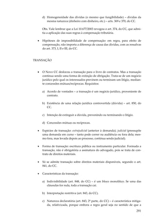 d) Homogeneidade das dívidas (o mesmo que fungibilidade) – dívidas da
mesma natureza (dinheiro com dinheiro, etc.) – arts. 369 e 370, do CC.
Obs. Vale lembrar que a Lei 10.677/2003 revogou o art. 374, do CC, que admitia a aplicação das suas regras à compensação tributária.
•

Hipóteses de impossibilidade de compensação: em regra, para efeito de
compensação, não importa a diferença de causa das dívidas, com as ressalvas
do art. 373, I, II e III, do CC.

TRANSAÇÃO

•

O Novo CC deslocou a transação para o livro de contratos. Mas a transação
continua sendo uma forma de extinção de obrigação. Trata-se de um negócio
jurídico pelo qual os interessados previnem ou terminam um litígio, mediante concessões mútuas/recíprocas. Requisitos:
a) Acordo de vontades – a transação é um negócio jurídico, proveniente de
contrato.
b) Existência de uma relação jurídica controvertida (dúvida) – art. 850, do
CC.
c) Intenção de extinguir a dúvida, prevenindo ou terminando o litígio.
d) Concessões mútuas ou recíprocas.

•

Espécies de transação: extrajudicial (anterior à demanda); judicial (pressupõe
uma demanda em curso – tanto pode correr na audiência ou fora dela; mesmo fora, mas levada depois ao processo, continua sendo judicial).

•

Forma de transação: escritura pública ou instrumento particular. Formada a
transação, não é obrigatória a assinatura do advogado, pois se trata de contrato de direitos materiais.

•

Só se admite transação sobre direitos materiais disponíveis, segundo o art.
841, do CC.

•

Características da transação:
a) Indivisibilidade (art. 848, do CC) – é um bloco monolítico. Se uma das
cláusulas for nula, toda a transação cai.
b) Interpretação restritiva (art. 843, do CC).
c) Natureza declaratória (art. 843, 2ª parte, do CC) – é característica mitigada, relativizada, porque embora a regra geral seja no sentido de que a

291

 