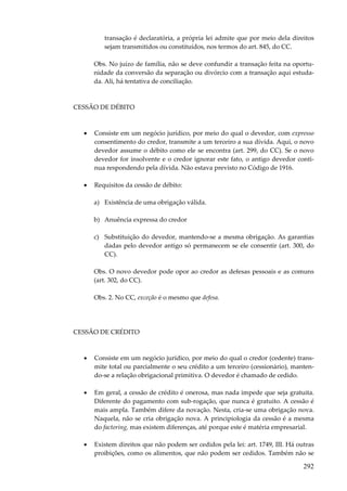 transação é declaratória, a própria lei admite que por meio dela direitos
sejam transmitidos ou constituídos, nos termos do art. 845, do CC.
Obs. No juízo de família, não se deve confundir a transação feita na oportunidade da conversão da separação ou divórcio com a transação aqui estudada. Ali, há tentativa de conciliação.

CESSÃO DE DÉBITO

•

Consiste em um negócio jurídico, por meio do qual o devedor, com expresso
consentimento do credor, transmite a um terceiro a sua dívida. Aqui, o novo
devedor assume o débito como ele se encontra (art. 299, do CC). Se o novo
devedor for insolvente e o credor ignorar este fato, o antigo devedor continua respondendo pela dívida. Não estava previsto no Código de 1916.

•

Requisitos da cessão de débito:
a) Existência de uma obrigação válida.
b) Anuência expressa do credor
c) Substituição do devedor, mantendo-se a mesma obrigação. As garantias
dadas pelo devedor antigo só permanecem se ele consentir (art. 300, do
CC).
Obs. O novo devedor pode opor ao credor as defesas pessoais e as comuns
(art. 302, do CC).
Obs. 2. No CC, exceção é o mesmo que defesa.

CESSÃO DE CRÉDITO

•

Consiste em um negócio jurídico, por meio do qual o credor (cedente) transmite total ou parcialmente o seu crédito a um terceiro (cessionário), mantendo-se a relação obrigacional primitiva. O devedor é chamado de cedido.

•

Em geral, a cessão de crédito é onerosa, mas nada impede que seja gratuita.
Diferente do pagamento com sub-rogação, que nunca é gratuito. A cessão é
mais ampla. Também difere da novação. Nesta, cria-se uma obrigação nova.
Naquela, não se cria obrigação nova. A principiologia da cessão é a mesma
do factoring, mas existem diferenças, até porque este é matéria empresarial.

•

Existem direitos que não podem ser cedidos pela lei: art. 1749, III. Há outras
proibições, como os alimentos, que não podem ser cedidos. Também não se

292

 
