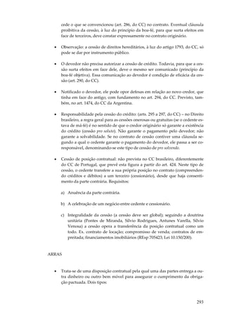 cede o que se convencionou (art. 286, do CC) no contrato. Eventual cláusula
proibitiva da cessão, à luz do princípio da boa-fé, para que surta efeitos em
face de terceiros, deve constar expressamente no contrato originário.
•

Observação: a cessão de direitos hereditários, à luz do artigo 1793, do CC, só
pode se dar por instrumento público.

•

O devedor não precisa autorizar a cessão de crédito. Todavia, para que a cessão surta efeitos em face dele, deve o mesmo ser comunicado (princípio da
boa-fé objetiva). Essa comunicação ao devedor é condição de eficácia da cessão (art. 290, do CC).

•

Notificado o devedor, ele pode opor defesas em relação ao novo credor, que
tinha em face do antigo, com fundamento no art. 294, do CC. Previsto, também, no art. 1474, do CC da Argentina.

•

Responsabilidade pela cessão do crédito: (arts. 295 a 297, do CC) – no Direito
brasileiro, a regra geral para as cessões onerosas ou gratuitas (se o cedente estava de má-fé) é no sentido de que o credor originário só garante a existência
do crédito (cessão pro soluto). Não garante o pagamento pelo devedor; não
garante a solvabilidade. Se no contrato de cessão contiver uma cláusula segundo a qual o cedente garante o pagamento do devedor, ele passa a ser coresponsável, denominando-se este tipo de cessão de pro solvendo.

•

Cessão de posição contratual: não prevista no CC brasileiro, diferentemente
do CC de Portugal, que prevê esta figura a partir do art. 424. Neste tipo de
cessão, o cedente transfere a sua própria posição no contrato (compreendendo créditos e débitos) a um terceiro (cessionário), desde que haja consentimento da parte contrária. Requisitos:
a) Anuência da parte contrária.
b) A celebração de um negócio entre cedente e cessionário.
c) Integralidade da cessão (a cessão deve ser global); seguindo a doutrina
unitária (Pontes de Miranda, Sílvio Rodrigues, Antunes Varella, Sílvio
Venosa) a cessão opera a transferência da posição contratual como um
todo. Ex. contrato de locação; compromisso de venda; contratos de empreitada; financiamentos imobiliários (REsp 705423; Lei 10.150/200).

ARRAS

•

Trata-se de uma disposição contratual pela qual uma das partes entrega a outra dinheiro ou outro bem móvel para assegurar o cumprimento da obrigação pactuada. Dois tipos:

293

 