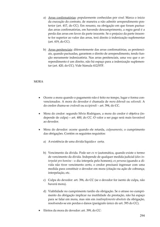 a) Arras confirmatórias: popularmente conhecidas por sinal. Marca o início
da execução do contrato, de maneira a não admitir arrependimento posterior (art. 417, do CC). Em resumo, na obrigação em que foram pactuadas arras confirmatórias, em havendo descumprimento, a regra geral é a
perda das arras em favor da parte inocente. Se o prejuízo da parte inocente for superior ao valor das arras, terá direito à indenização suplementar
(art. 419, do CC).
b) Arras penitenciais: diferentemente das arras confirmatórias, as penitenciais, quando pactuadas, garantem o direito de arrependimento, tendo função meramente indenizatória. Nas arras penitenciais, uma vez que o arrependimento é um direito, não há espaço para a indenização suplementar (art. 420, do CC). Vide Súmula 412/STF.

MORA

•

Ocorre a mora quando o pagamento não é feito no tempo, lugar e forma convencionados. A mora do devedor é chamada de mora debendi ou solvendi. A
do credor chama-se credendi ou accipiendi – art. 394, do CC.

•

Mora do credor: segundo Sílvio Rodrigues, a mora do credor é objetiva (independe de culpa) – art. 400, do CC. O valor a ser pago será mais favorável
ao devedor.

•

Mora do devedor: ocorre quando ele retarda, culposamente, o cumprimento
das obrigações. Contém os seguintes requisitos:
a) A existência de uma dívida líquida e certa.
b) Vencimento da dívida. Pode ser ex re (automática, quando existe o termo
de vencimento da dívida. Independe de qualquer medida judicial (dies interpelat pro homine - o dia interpela pelo homem); ex persona (quando a dívida não tiver vencimento certo, o credor precisará ingressar com uma
medida para constituir o devedor em mora (citação na ação de cobrança;
interpelação, etc.
c) Culpa do devedor: art. 396, do CC (se o devedor for isento de culpa, não
haverá mora).
d) Viabilidade no cumprimento tardio da obrigação. Se o atraso no cumprimento da obrigação implicar na inutilidade da prestação, não há espaço
para se falar em mora, mas sim em inadimplemento absoluto da obrigação,
resolvendo-se em perdas e danos (parágrafo único do art. 395 do CC).

•

Efeitos da mora do devedor: art. 399, do CC:

294

 
