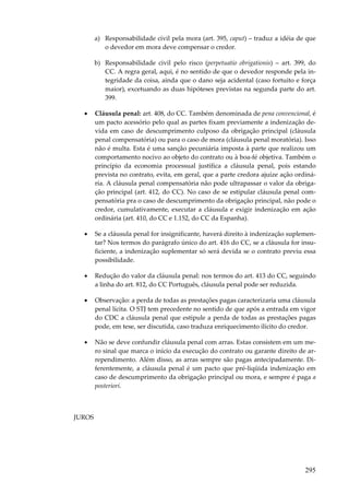 a) Responsabilidade civil pela mora (art. 395, caput) – traduz a idéia de que
o devedor em mora deve compensar o credor.
b) Responsabilidade civil pelo risco (perpetuatio obrigationis) – art. 399, do
CC. A regra geral, aqui, é no sentido de que o devedor responde pela integridade da coisa, ainda que o dano seja acidental (caso fortuito e força
maior), excetuando as duas hipóteses previstas na segunda parte do art.
399.
•

Cláusula penal: art. 408, do CC. Também denominada de pena convencional, é
um pacto acessório pelo qual as partes fixam previamente a indenização devida em caso de descumprimento culposo da obrigação principal (cláusula
penal compensatória) ou para o caso de mora (cláusula penal moratória). Isso
não é multa. Esta é uma sanção pecuniária imposta à parte que realizou um
comportamento nocivo ao objeto do contrato ou à boa-fé objetiva. Também o
princípio da economia processual justifica a cláusula penal, pois estando
prevista no contrato, evita, em geral, que a parte credora ajuíze ação ordinária. A cláusula penal compensatória não pode ultrapassar o valor da obrigação principal (art. 412, do CC). No caso de se estipular cláusula penal compensatória pra o caso de descumprimento da obrigação principal, não pode o
credor, cumulativamente, executar a cláusula e exigir indenização em ação
ordinária (art. 410, do CC e 1.152, do CC da Espanha).

•

Se a cláusula penal for insignificante, haverá direito à indenização suplementar? Nos termos do parágrafo único do art. 416 do CC, se a cláusula for insuficiente, a indenização suplementar só será devida se o contrato previu essa
possibilidade.

•

Redução do valor da cláusula penal: nos termos do art. 413 do CC, seguindo
a linha do art. 812, do CC Português, cláusula penal pode ser reduzida.

•

Observação: a perda de todas as prestações pagas caracterizaria uma cláusula
penal lícita. O STJ tem precedente no sentido de que após a entrada em vigor
do CDC a cláusula penal que estipule a perda de todas as prestações pagas
pode, em tese, ser discutida, caso traduza enriquecimento ilícito do credor.

•

Não se deve confundir cláusula penal com arras. Estas consistem em um mero sinal que marca o início da execução do contrato ou garante direito de arrependimento. Além disso, as arras sempre são pagas antecipadamente. Diferentemente, a cláusula penal é um pacto que pré-liqüida indenização em
caso de descumprimento da obrigação principal ou mora, e sempre é paga a
posteriori.

JUROS

295

 