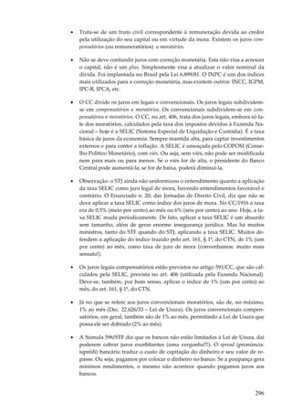 •

Trata-se de um fruto civil correspondente à remuneração devida ao credor
pela utilização do seu capital ou em virtude da mora. Existem os juros compensatórios (ou remuneratórios) e moratórios.

•

Não se deve confundir juros com correção monetária. Esta não visa a acrescer
o capital, não é um plus. Simplesmente visa a atualizar o valor nominal da
dívida. Foi implantada no Brasil pela Lei 6.899/81. O INPC é um dos índices
mais utilizados para a correção monetária, mas existem outros: INCC, IGPM,
IPC-R, IPCA, etc.

•

O CC divide os juros em legais e convencionais. Os juros legais subdividemse em compensatórios e moratórios. Os convencionais subdividem-se em compensatórios e moratórios. O CC, no art. 406, trata dos juros legais, embora só fale dos moratórios, calculados pela taxa dos impostos devidos à Fazenda Nacional – hoje é a SELIC (Sistema Especial de Liquidação e Custódia). É a taxa
básica de juros da economia. Sempre mantida alta, para captar investimentos
externos e para conter a inflação. A SELIC é ameaçada pelo COPOM (Conselho Político Monetário), com viés. Ou seja, sem viés, não pode ser modificada
nem para mais ou para menos. Se o viés for de alta, o presidente do Banco
Central pode aumentá-la; se for de baixa, poderá diminuí-la.

•

Observação: o STJ ainda não uniformizou o entendimento quanto a aplicação
da taxa SELIC como juro legal de mora, havendo entendimentos favorável e
contrário. O Enunciado n. 20, das Jornadas de Direito Civil, diz que não se
deve aplicar a taxa SELIC como índice dos juros de mora. No CC/1916 a taxa
era de 0,5% (meio por cento) ao mês ou 6% (seis por cento) ao ano. Hoje, a taxa SELIC muda periodicamente. De fato, aplicar a taxa SELIC é um absurdo
sem tamanho, além de gerar enorme insegurança jurídica. Mas há muitos
ministros, tanto do STF quando do STJ, aplicando a taxa SELIC. Muitos defendem a aplicação do índice trazido pelo art. 161, § 1º, do CTN, de 1% (um
por cento) ao mês, como taxa de juro de mora (convenhamos: muito mais
sensato!).

•

Os juros legais compensatórios estão previstos no artigo 591/CC, que são calculados pela SELIC, prevista no art. 406 (utilizada pela Fazenda Nacional).
Deve-se, também, por bom senso, aplicar o índice de 1% (um por cento) ao
mês, do art. 161, § 1º, do CTN.

•

Já no que se refere aos juros convencionais moratórios, são de, no máximo,
1% ao mês (Dec. 22.626/33 – Lei de Usura). Os juros convencionais compensatórios, em geral, também são de 1% ao mês, permitindo a Lei de Usura que
possa ele ser dobrado (2% ao mês).

•

A Súmula 596/STF diz que os bancos não estão limitados à Lei de Usura, daí
poderem cobrar juros exorbitantes (uma vergonha!!!). O spread (pronúncia:
isprédi) bancário traduz o custo de capitação do dinheiro e seu valor de repasse. Ou seja, pagamos por colocar o dinheiro no banco. Se a poupança gera
mínimos rendimentos, o mesmo não acontece quando pagamos juros aos
bancos.

296

 