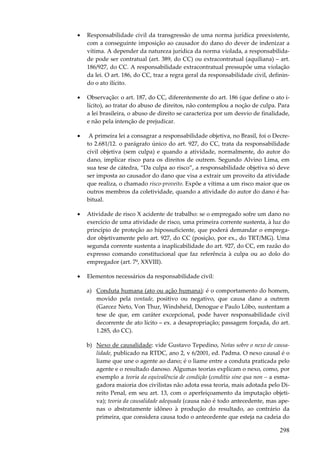 •

Responsabilidade civil da transgressão de uma norma jurídica preexistente,
com a conseguinte imposição ao causador do dano do dever de indenizar a
vítima. A depender da natureza jurídica da norma violada, a responsabilidade pode ser contratual (art. 389, do CC) ou extracontratual (aquiliana) – art.
186/927, do CC. A responsabilidade extracontratual pressupõe uma violação
da lei. O art. 186, do CC, traz a regra geral da responsabilidade civil, definindo o ato ilícito.

•

Observação: o art. 187, do CC, diferentemente do art. 186 (que define o ato ilícito), ao tratar do abuso de direitos, não contemplou a noção de culpa. Para
a lei brasileira, o abuso de direito se caracteriza por um desvio de finalidade,
e não pela intenção de prejudicar.

•

A primeira lei a consagrar a responsabilidade objetiva, no Brasil, foi o Decreto 2.681/12. o parágrafo único do art. 927, do CC, trata da responsabilidade
civil objetiva (sem culpa) e quando a atividade, normalmente, do autor do
dano, implicar risco para os direitos de outrem. Segundo Alvino Lima, em
sua tese de cátedra, “Da culpa ao risco”, a responsabilidade objetiva só deve
ser imposta ao causador do dano que visa a extrair um proveito da atividade
que realiza, o chamado risco-proveito. Expõe a vítima a um risco maior que os
outros membros da coletividade, quando a atividade do autor do dano é habitual.

•

Atividade de risco X acidente de trabalho: se o empregado sofre um dano no
exercício de uma atividade de risco, uma primeira corrente sustenta, à luz do
princípio de proteção ao hipossuficiente, que poderá demandar o empregador objetivamente pelo art. 927, do CC (posição, por ex., do TRT/MG). Uma
segunda corrente sustenta a inaplicabilidade do art. 927, do CC, em razão do
expresso comando constitucional que faz referência à culpa ou ao dolo do
empregador (art. 7º, XXVIII).

•

Elementos necessários da responsabilidade civil:
a) Conduta humana (ato ou ação humana): é o comportamento do homem,
movido pela vontade, positivo ou negativo, que causa dano a outrem
(Garcez Neto, Von Thur, Windsheid, Denogue e Paulo Lôbo, sustentam a
tese de que, em caráter excepcional, pode haver responsabilidade civil
decorrente de ato lícito – ex. a desapropriação; passagem forçada, do art.
1.285, do CC).
b) Nexo de causalidade: vide Gustavo Tepedino, Notas sobre o nexo de causalidade, publicado na RTDC, ano 2, v 6/2001, ed. Padma. O nexo causal é o
liame que une o agente ao dano; é o liame entre a conduta praticada pelo
agente e o resultado danoso. Algumas teorias explicam o nexo, como, por
exemplo a teoria da equivalência de condição (conditio sine qua non – a esmagadora maioria dos civilistas não adota essa teoria, mais adotada pelo Direito Penal, em seu art. 13, com o aperfeiçoamento da imputação objetiva); teoria da causalidade adequada (causa não é todo antecedente, mas apenas o abstratamente idôneo à produção do resultado, ao contrário da
primeira, que considera causa todo o antecedente que esteja na cadeia do

298

 