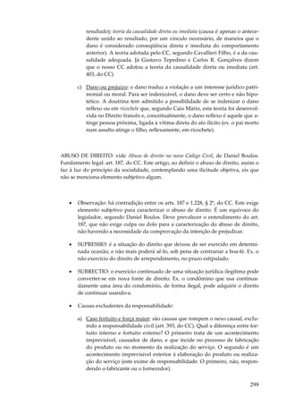 resultado); teoria da causalidade direta ou imediata (causa é apenas o antecedente unido ao resultado, por um vínculo necessário, de maneira que o
dano é considerado conseqüência direta e imediata do comportamento
anterior). A teoria adotada pelo CC, segundo Cavallieri Filho, é a da causalidade adequada. Já Gustavo Tepedino e Carlos R. Gonçalves dizem
que o nosso CC adotou a teoria da causalidade direta ou imediata (art.
403, do CC).
c) Dano ou prejuízo: o dano traduz a violação a um interesse jurídico patrimonial ou moral. Para ser indenizável, o dano deve ser certo e não hipotético. A doutrina tem admitido a possibilidade de se indenizar o dano
reflexo ou em ricochete que, segundo Caio Mário, esta teoria foi desenvolvida no Direito francês e, conceitualmente, o dano reflexo é aquele que atinge pessoa próxima, ligada à vítima direta do ato ilícito (ex. o pai morto
num assalto atinge o filho, reflexamente, em ricochete).

ABUSO DE DIREITO: vide Abuso de direito no novo Código Civil, de Daniel Boulos.
Fundamento legal: art. 187, do CC. Este artigo, ao definir o abuso de direito, assim o
faz à luz do princípio da socialidade, contemplando uma ilicitude objetiva, eis que
não se menciona elemento subjetivo algum.

•

Observação: há contradição entre os arts. 187 e 1.228, § 2º, do CC. Este exige
elemento subjetivo para caracterizar o abuso de direito. É um equívoco do
legislador, segundo Daniel Boulos. Deve prevalecer o entendimento do art.
187, que não exige culpa ou dolo para a caracterização do abuso de direito,
não havendo a necessidade da comprovação da intenção de prejudicar.

•

SUPRESSIO: é a situação do direito que deixou de ser exercido em determinada ocasião, e não mais poderá sê-lo, sob pena de contrariar a boa-fé. Ex. o
não exercício do direito de arrependimento, no prazo estipulado.

•

SURRECTIO: o exercício continuado de uma situação jurídica ilegítima pode
converter-se em nova fonte de direito. Ex. o condômino que usa continuadamente uma área do condomínio, de forma ilegal, pode adquirir o direito
de continuar usando-a.

•

Causas excludentes da responsabilidade:
a) Caso fortuito e força maior: são causas que rompem o nexo causal, excluindo a responsabilidade civil (art. 393, do CC). Qual a diferença entre fortuito interno e fortuito externo? O primeiro trata de um acontecimento
imprevisível, causador de dano, e que incide no processo de fabricação
do produto ou no momento da realização do serviço. O segundo é um
acontecimento imprevisível exterior à elaboração do produto ou realização do serviço (este exime de responsabilidade. O primeiro, não, respondendo o fabricante ou o fornecedor).

299

 