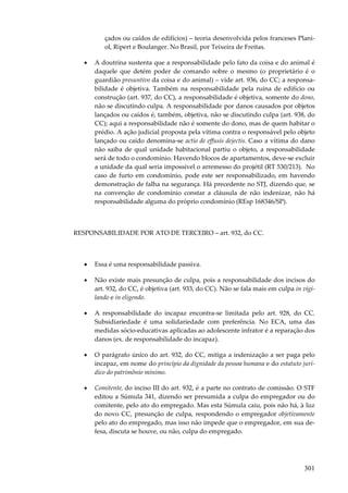 çados ou caídos de edifícios) – teoria desenvolvida pelos franceses Planiol, Ripert e Boulanger. No Brasil, por Teixeira de Freitas.
•

A doutrina sustenta que a responsabilidade pelo fato da coisa e do animal é
daquele que detém poder de comando sobre o mesmo (o proprietário é o
guardião presuntivo da coisa e do animal) – vide art. 936, do CC; a responsabilidade é objetiva. Também na responsabilidade pela ruína de edifício ou
construção (art. 937, do CC), a responsabilidade é objetiva, somente do dono,
não se discutindo culpa. A responsabilidade por danos causados por objetos
lançados ou caídos é, também, objetiva, não se discutindo culpa (art. 938, do
CC); aqui a responsabilidade não é somente do dono, mas de quem habitar o
prédio. A ação judicial proposta pela vítima contra o responsável pelo objeto
lançado ou caído denomina-se actio de effusis dejectis. Caso a vítima do dano
não saiba de qual unidade habitacional partiu o objeto, a responsabilidade
será de todo o condomínio. Havendo blocos de apartamentos, deve-se excluir
a unidade da qual seria impossível o arremesso do projétil (RT 530/213). No
caso de furto em condomínio, pode este ser responsabilizado, em havendo
demonstração de falha na segurança. Há precedente no STJ, dizendo que, se
na convenção de condomínio constar a cláusula de não indenizar, não há
responsabilidade alguma do próprio condomínio (REsp 168346/SP).

RESPONSABILIDADE POR ATO DE TERCEIRO – art. 932, do CC.

•

Essa é uma responsabilidade passiva.

•

Não existe mais presunção de culpa, pois a responsabilidade dos incisos do
art. 932, do CC, é objetiva (art. 933, do CC). Não se fala mais em culpa in vigilando e in eligendo.

•

A responsabilidade do incapaz encontra-se limitada pelo art. 928, do CC.
Subsidiariedade é uma solidariedade com preferência. No ECA, uma das
medidas sócio-educativas aplicadas ao adolescente infrator é a reparação dos
danos (ex. de responsabilidade do incapaz).

•

O parágrafo único do art. 932, do CC, mitiga a indenização a ser paga pelo
incapaz, em nome do princípio da dignidade da pessoa humana e do estatuto jurídico do patrimônio mínimo.

•

Comitente, do inciso III do art. 932, é a parte no contrato de comissão. O STF
editou a Súmula 341, dizendo ser presumida a culpa do empregador ou do
comitente, pelo ato do empregado. Mas esta Súmula caiu, pois não há, à luz
do novo CC, presunção de culpa, respondendo o empregador objetivamente
pelo ato do empregado, mas isso não impede que o empregador, em sua defesa, discuta se houve, ou não, culpa do empregado.

301

 