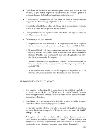 •

Donos de escola respondem objetivamente pelos atos de seus alunos. No caso
concreto, os pais podem responder solidariamente. Se a escola é pública, a
responsabilidade é do Estado ou Município, conforme o caso.

•

O que justifica a responsabilidade dos donos de hotéis e estabelecimentos
congêneres é o dever de segurança em face de todos os hóspedes.

•

Segundo Cavallieri Filho, o rol do art. 932, do CC, é numerus clausus (fechado,
taxativo), devendo ser interpretado restritivamente.

•

Cabe ação regressiva nas hipóteses do art. 932, do CC, em regra, na forma do
art. 934, do mesmo Estatuto.

•

Questões especiais para concurso:
a) Responsabilidade civil empresarial. A responsabilidade entre empresários e empresas: respondem objetivamente pelos danos (art. 931, do CC).
b) Responsabilidade civil das empresas locadoras de veículos: há responsabilidade solidária da locadora pelos atos do locatário, no uso do veículo
(Súmula 492/STF). Esse entendimento não tem sido aplicado para o leasing (locação com opção de compra).
c) Alienação de veículo não registrada no Detran: a ausência de registro de
transferência não implica a responsabilidade do antigo proprietário (Súmula 132/STJ).
d) A responsabilidade no caso do veículo emprestado, segundo o STJ, é do
dono do carro, solidariamente, pelo dano causado pelo condutor.

RESPONSABILIDADE CIVIL DO MÉDICO

•

Erro médico: é o dano imputável ao profissional da medicina, regulado, regra geral, pelo art. 14, § 4º, do CDC c/c o art. 951, do CC, baseado na culpa
profissional (profissional liberal é aquele que exerce função técnica ou científica, segundo a doutrina).

•

Os médicos, em geral, assumem uma obrigação de meio. Contudo, o cirurgião plástico estético assume obrigação de resultado.

•

O cirurgião plástico estético, pelo fato de assumir obrigação de resultado,
responde objetivamente, segundo o STJ, embora contra legem (art. 14, do CDC
e REsp 81.101/PR).

•

A cirurgia de miopia a laser impõe ao médico obrigação de meio ou de resultado? De meio, segundo jurisprudência do TJ-MG. O TJ-SC entende que gera
obrigação de resultado, especialmente por considerar que o paciente é um
consumidor (o que não pode é a cirurgia piorar a visão do paciente).

302

 
