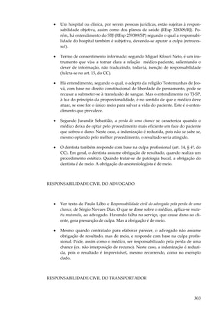 •

Um hospital ou clínica, por serem pessoas jurídicas, estão sujeitas à responsabilidade objetiva, assim como dos planos de saúde (REsp 328309/RJ). Porém, há entendimento do STJ (REsp 259389/SP) segundo o qual a responsabilidade do hospital também é subjetiva, devendo-se apurar a culpa (retrocesso!).

•

Termo de consentimento informado: segundo Miguel Kfouri Neto, é um instrumento que visa a tornar clara a relação médico-paciente, salientando o
dever de informação, não traduzindo, todavia, isenção de responsabilidade
(fulcra-se no art. 15, do CC).

•

Há entendimento, segundo o qual, o adepto da religião Testemunhas de Jeová, com base no direito constitucional de liberdade de pensamento, pode se
recusar a submeter-se à transfusão de sangue. Mas o entendimento no TJ-SP,
à luz do princípio da proporcionalidade, é no sentido de que o médico deve
atuar, se esse for o único meio para salvar a vida do paciente. Este é o entendimento que prevalece.

•

Segundo Jurandir Sebastião, a perda de uma chance se caracteriza quando o
médico deixa de optar pelo procedimento mais eficiente em face do paciente
que sofreu o dano. Neste caso, a indenização é reduzida, pois não se sabe se,
mesmo optando pelo melhor procedimento, o resultado seria atingido.

•

O dentista também responde com base na culpa profissional (art. 14, § 4º, do
CC). Em geral, o dentista assume obrigação de resultado, quando realiza um
procedimento estético. Quando tratar-se de patologia bucal, a obrigação do
dentista é de meio. A obrigação do anestesiologista é de meio.

RESPONSABILIDADE CIVIL DO ADVOGADO

•

Ver texto de Paulo Lôbo e Responsabilidade civil do advogado pela perda de uma
chance, de Sérgio Novaes Dias. O que se disse sobre o médico, aplica-se mutatis mutandis, ao advogado. Havendo falha no serviço, que cause dano ao cliente, gera presunção de culpa. Mas a obrigação é de meio.

•

Mesmo quando contratado para elaborar parecer, o advogado não assume
obrigação de resultado, mas de meio, e responde com base na culpa profissional. Pode, assim como o médico, ser responsabilizado pela perda de uma
chance (ex. não interposição de recurso). Neste caso, a indenização é reduzida, pois o resultado é imprevisível, mesmo recorrendo, como no exemplo
dado.

RESPONSABILIDADE CIVIL DO TRANSPORTADOR

303

 
