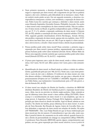 •

Num primeiro momento, a doutrina (Lafayette Pereira, Jorge Americano)
negava a reparação por dano moral, sob o argumento de que não se poderia
reparar a dor com o dinheiro, pela dificuldade de se mensurar o dano. Poderia conferir muito poder ao juiz. Em um segundo momento, a doutrina e jurisprudência começaram a aceitar, com resistência, a reparação de danos morais. Pedro Lessa foi o jurista que começou a defender o dano moral, assim
como Eduardo Espíndola, Orozimbo Nonato, Philadelfo Azevedo. Era aceito
o dano moral como conseqüência do dano material sofrido. Não era autônomo. O dano moral, no Brasil, só ganhou independência após a CF/88 que, em
seu art. 5º, V e X, admite a reparação autônoma do dano moral. A Súmula
537, do STJ, admitiu a cumulação do dano moral e material sofridos. O CC de
1916, segundo grandes doutrinadores (Clóvis Bevilácqua, Arruda Alvim),
não proibia a reparação do dano moral, apenas não era explícito, claro. O CC
novo deixa isso bem claro, em seu art. 186. O que se repara é o dano moral e
não o aborrecimento, o dissabor. Dano moral é lesão a direito da personalidade.

•

Pessoa jurídica pode sofrer dano moral? Duas correntes: a primeira nega a
reparação por dano moral à pessoa jurídica, argumentando que somente a
pessoa humana pode sofrer dano imaterial (Arruda Alvim, Wilson Melo da
Silva); uma segunda corrente sustenta que a pessoa jurídica pode sofrer dano
moral (Súmula 227/STJ e art. 52, do CC) – majoritária.

•

O prazo para ingressar com a ação de dano moral, sendo a vítima consumidora, é de 5 anos. No CC (art. 206) o prazo é de 3 anos, para o não consumidor.

•

Quantificação do dano moral: no Brasil ainda se utiliza o critério do arbitramento, quantificado pelo juiz (art. 944, do CC). Neste caso, o juiz tenta preencher o vazio da dor com o dinheiro. O tarifamento do dano moral, em vista
dos abusos sofridos, é defendido por muitos, em que pese o absurdo de tal
posicionamento (Projetos de Lei 7.124/2002 e 1.443/2003). Segundo o professor Pablo Stolze, esse tarifamento é inconstitucional, pois a CF não prevê, além da Súmula 281, do STJ.

•

O dano moral nas relações do Direito de Família: a doutrina do IBDFAM
(Instituto Brasileiro de Direito de Família) já prevê a reparação moral nessa
seara. Aliás, isso já era previsto no direito anglo-saxônico. Hoje, entende-se
que há diferença entre dano moral e dano estético (REsp 251719/SP). Outro
avanço é o reconhecimento do dano moral in re ipsa (implícito, que não se
exige prova). A Argentina, França, Portugal, EUA, Inglaterra, admitem a reparação por dano moral no direito de família. Aqui no Brasil, admite-se com
ressalva. No direito de família, pouca diferença há no dano moral. A exemplo de Nara Rezende, Rui Rosado de Aguiar, Inácio de Carvalho Neto, outros defendem a reparação do dano moral nas relações de família. Há ações
(AP 78220634/RS – Des. Luiz Felipe Brasil) em que se busca indenização por
dano moral por fim de namoro. O entendimento é que não cabe, neste caso.
Mas é possível dentro do casamento ou da união estável, quando houver lesão a direito da personalidade do cônjuge ou companheiro (REsp 37081/SP).
A professora Nara Rezende (IBDFAM) aponta alguns comportamentos que
podem, em tese, gerar reparação por dano moral: adultério; recusa à prática de

305

 