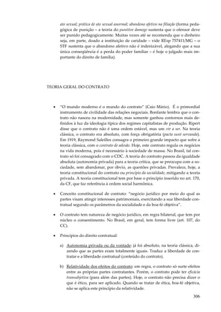 ato sexual; prática de ato sexual anormal; abandono afetivo na filiação (forma pedagógica de punição – a teoria do punitive damoge sustenta que o ofensor deve
ser punido pedagogicamente. Muitas vezes até se recomenda que o dinheiro
seja, em parte, doado a instituição de caridade – vide REsp 757411/MG – o
STF sustenta que o abandono afetivo não é indenizável, alegando que a sua
única conseqüência é a perda do poder familiar – é hoje o julgado mais importante do direito de família).

TEORIA GERAL DO CONTRATO

•

“O mundo moderno é o mundo do contrato” (Caio Mário). É o primordial
instrumento de civilidade das relações negociais. Bonfante lembra que o contrato não nasceu na modernidade, mas somente ganhou contornos mais definidos à luz da ideologia típica dos regimes capitalistas de produção. Ripert
disse que o contrato não é uma ordem estável, mas um vir a ser. Na teoria
clássica, o contrato era absoluto, com força obrigatória (pacta sunt servanda).
Em 1919, Raymond Saleilles consagra o primeiro grande impacto que sofre a
teoria clássica, com o contrato de adesão. Hoje, este contrato regula os negócios
na vida moderna, pois é necessário à sociedade de massa. No Brasil, tal contrato só foi consagrado com o CDC. A teoria do contrato passou da igualdade
absoluta (autonomia privada) para a teoria crítica, que se preocupa com a sociedade, sem abandonar, por óbvio, as questões privadas. Prevalece, hoje, a
teoria constitucional do contrato ou princípio da socialidade, mitigando a teoria
privada. A teoria constitucional tem por base o princípio inserido no art. 170,
da CF, que faz referência à ordem social harmônica.

•

Conceito constitucional de contrato: “negócio jurídico por meio do qual as
partes visam atingir interesses patrimoniais, exercitando a sua liberdade contratual segundo os parâmetros da socialidade e da boa-fé objetiva”.

•

O contrato tem natureza de negócio jurídico, em regra bilateral, que tem por
núcleo o consentimento. No Brasil, em geral, tem forma livre (art. 107, do
CC).

•

Princípios do direito contratual:
a) Autonomia privada ou da vontade: já foi absoluto, na teoria clássica, dizendo que as partes eram totalmente iguais. Traduz a liberdade de contratar e a liberdade contratual (conteúdo do contrato).
b) Relatividade dos efeitos do contrato: em regra, o contrato só surte efeitos
entre as próprias partes contratantes. Porém, o contrato pode ter eficácia
transubjetiva (para além das partes). Hoje, o contrato não precisa dizer o
que é ético, para ser aplicado. Quando se tratar de ética, boa-fé objetiva,
não se aplica este princípio da relatividade.

306

 
