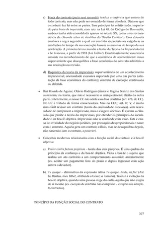 c) Força do contrato (pacta sunt servanda): traduz a cogência que emana de
todo contrato, mas não pode ser exercido de forma absoluta. Dizia-se que
o contrato faz lei entre as partes. Esse princípio foi relativizado, impactado pela teoria da imprevisão, com raiz na Lei 48, do Código de Hamurábi,
embora tenha sido consolidada apenas no século XX, como uma revivescência da cláusula rebus sic stantibus do Direito Canônico. Essa cláusula
cunhava a regra segundo a qual um contrato só poderia ser exigido se as
condições do tempo da sua execução fossem as mesmas do tempo da sua
celebração. A primeira lei no mundo a tratar da Teoria da Imprevisão foi
a lei francesa, a partir de 1918 (Lei Failliut). Doutrinariamente, essa teoria
consiste no reconhecimento de que a ocorrência de acontecimento novo
superveniente que desequilibra a base econômica do contrato admitiria a
sua resolução ou revisão.
d) Requisitos da teoria da imprevisão: superveniência de um acontecimento
imprevisível; onerosidade excessiva suportada por uma das partes (alteração da base econômica do contrato); contrato de execução continuada
ou diferida.
•

Rui Rosado de Aguiar, Otávio Rodrigues Júnior e Regina Beatriz dos Santos
sustentam, na teoria, que não é necessário o enriquecimento ilícito da outra
parte. Infelizmente, o nosso CC não adota essa boa doutrina (art. 478, do CC).
No CC é tratada de forma conservadora. Mas no CDC, art. 6º, V, é muito
mais fácil revisar um contrato (teoria da onerosidade excessiva), sem necessidade de comprovar a imprevisão, mas o exagero oneroso. É leonina a cláusula que proíbe a teoria da imprevisão, por ofender os princípios da socialidade e da boa-fé objetiva. Imprevisão não se confunde com lesão. Esta é causa de invalidade do negócio jurídico, por prestações desproporcionais e nasce
com o contrato. Aquela gera um contrato válido, mas se desequilibra depois,
não nascendo com o contrato, a posteriori.

•

Conceitos modernos relacionados com a função social do contrato e à boa-fé
objetiva:
a) Venire contra factum proprium – teoria dos atos próprios. É uma quebra do
princípio da confiança e da boa-fé objetiva. Viola a boa-fé o sujeito que
realiza um ato contrário a um comportamento assumido anteriormente
(ex. aceitar um pagamento fora do prazo e depois ingressar com ação
contra o devedor).
b) Tu quoque – diminutivo da expressão latina Tu quoque, Brute, mi file! (Até
tu, Brutus, meu filho!, atribuída a César, o romano). Traduz a violação da
boa-fé objetiva, quando uma pessoa exige da outra aquilo que não exigiu
de si mesmo (ex. exceção de contrato não cumprido – exceptio non adimpleti contractus).

PRINCÍPIO DA FUNÇÃO SOCIAL DO CONTRATO

307

 