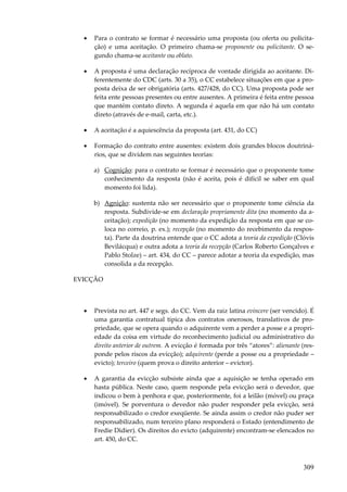 •

Para o contrato se formar é necessário uma proposta (ou oferta ou policitação) e uma aceitação. O primeiro chama-se proponente ou policitante. O segundo chama-se aceitante ou oblato.

•

A proposta é uma declaração recíproca de vontade dirigida ao aceitante. Diferentemente do CDC (arts. 30 a 35), o CC estabelece situações em que a proposta deixa de ser obrigatória (arts. 427/428, do CC). Uma proposta pode ser
feita ente pessoas presentes ou entre ausentes. A primeira é feita entre pessoa
que mantém contato direto. A segunda é aquela em que não há um contato
direto (através de e-mail, carta, etc.).

•

A aceitação é a aquiescência da proposta (art. 431, do CC)

•

Formação do contrato entre ausentes: existem dois grandes blocos doutrinários, que se dividem nas seguintes teorias:
a) Cognição: para o contrato se formar é necessário que o proponente tome
conhecimento da resposta (não é aceita, pois é difícil se saber em qual
momento foi lida).
b) Agnição: sustenta não ser necessário que o proponente tome ciência da
resposta. Subdivide-se em declaração propriamente dita (no momento da aceitação); expedição (no momento da expedição da resposta em que se coloca no correio, p. ex.); recepção (no momento do recebimento da resposta). Parte da doutrina entende que o CC adota a teoria da expedição (Clóvis
Bevilácqua) e outra adota a teoria da recepção (Carlos Roberto Gonçalves e
Pablo Stolze) – art. 434, do CC – parece adotar a teoria da expedição, mas
consolida a da recepção.

EVICÇÃO

•

Prevista no art. 447 e segs. do CC. Vem da raiz latina evincere (ser vencido). É
uma garantia contratual típica dos contratos onerosos, translativos de propriedade, que se opera quando o adquirente vem a perder a posse e a propriedade da coisa em virtude do reconhecimento judicial ou administrativo do
direito anterior de outrem. A evicção é formada por três “atores”: alienante (responde pelos riscos da evicção); adquirente (perde a posse ou a propriedade –
evicto); terceiro (quem prova o direito anterior – evictor).

•

A garantia da evicção subsiste ainda que a aquisição se tenha operado em
hasta pública. Neste caso, quem responde pela evicção será o devedor, que
indicou o bem à penhora e que, posteriormente, foi a leilão (móvel) ou praça
(imóvel). Se porventura o devedor não puder responder pela evicção, será
responsabilizado o credor exeqüente. Se ainda assim o credor não puder ser
responsabilizado, num terceiro plano responderá o Estado (entendimento de
Fredie Didier). Os direitos do evicto (adquirente) encontram-se elencados no
art. 450, do CC.

309

 