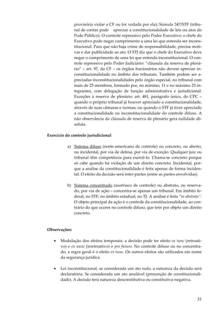 provisória violar a CF ou for vedada por ela); Súmula 347/STF (tribunal de contas pode apreciar a constitucionalidade de leis ou atos do
Pode Público). O controle repressivo pelo Poder Executivo: o chefe do
Executivo pode negar cumprimento a uma lei que entenda ser inconstitucional. Para que não haja crime de responsabilidade, precisa motivar e dar publicidade ao ato. O STJ diz que o chefe do Executivo deve
negar o cumprimento de uma lei que entenda inconstitucional. O controle repressivo pelo Poder Judiciário: “cláusula da reserva de plenário” – art. 97, da CF – os órgãos fracionários não devem apreciar inconstitucionalidade no âmbito dos tribunais. Também podem ser apreciadas inconstitucionalidades pelo órgão especial, no tribunal com
mais de 25 membros, formado por, no mínimo, 11 e no máximo 25 integrantes, com delegação de função administrativa e jurisdicional.
Exceções à reserva de plenário: art. 481, parágrafo único, do CPC –
quando o próprio tribunal já houver apreciado a constitucionalidade,
através de suas câmaras e turmas; ou quando o STF já tiver apreciado
a constitucionalidade ou inconstitucionalidade do controle difuso. A
não observância da cláusula de reserva de plenário gera nulidade absoluta.
Exercício do controle jurisdicional
a) Sistema difuso (norte-americano de controle) ou concreto, ou aberto,
ou incidental, por via de defesa, por via de exceção. Qualquer juiz ou
tribunal têm competência para exercê-lo. Chama-se concreto porque
só cabe quando há violação de um direito concreto. Incidental, porque a análise da constitucionalidade é feita apenas de forma incidental. O efeito da decisão será inter-partes (entre as partes envolvidas).
b) Sistema concentrado (austríaco de controle) ou abstrato, ou reservado, por via de ação – concentra-se apenas um tribunal. Em âmbito federal, no STF; no âmbito estadual, no TJ. A análise é feita “in abstrato”.
O objeto principal da ação é o controle da constitucionalidade, ao contrário do que ocorre no controle difuso, que tem por objeto um direito
concreto.

Observações:
•

Modulação dos efeitos temporais: a decisão pode ter efeito ex tunc (retroativo) e ex nunc (irretroativo) e pro futuro. No controle difuso ou no concentrado, a regra geral é o efeito ex tunc. Os outros efeitos são utilizados em nome
da segurança jurídica.

•

Lei inconstitucional, se considerada um ato nulo, a natureza da decisão será
declaratória. Se considerada um ato anulável (presunção de constitucionalidade). A decisão terá natureza desconstitutiva ou constitutiva-negativa.

31

 