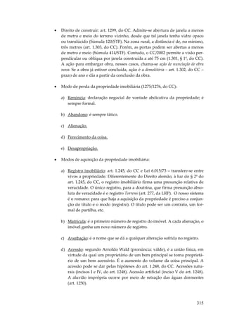 •

Direito de construir: art. 1299, do CC. Admite-se abertura de janela a menos
de metro e meio do terreno vizinho, desde que tal janela tenha vidro opaco
ou translúcido (Súmula 120/STF). Na zona rural, a distância é de, no mínimo,
três metros (art. 1.303, do CC). Porém, as portas podem ser abertas a menos
de metro e meio (Súmula 414/STF). Contudo, o CC/2002 permite a visão perpendicular ou oblíqua por janela construída a até 75 cm (1.301, § 1º, do CC).
A ação para embargar obra, nesses casos, chama-se ação de nunciação de obra
nova. Se a obra já estiver concluída, ação é a demolitória – art. 1.302, do CC –
prazo de ano e dia a partir da conclusão da obra.

•

Modo de perda da propriedade imobiliária (1275/1276, do CC):
a) Renúncia: declaração negocial de vontade abdicativa da propriedade; é
sempre formal.
b) Abandono: é sempre fático.
c) Alienação.
d) Perecimento da coisa.
e) Desapropriação.

•

Modos de aquisição da propriedade imobiliária:
a) Registro imobiliário: art. 1.245, do CC e Lei 6.015/73 – transfere-se entre
vivos a propriedade. Diferentemente do Direito alemão, à luz do § 2º do
art. 1.245, do CC, o registro imobiliário firma uma presunção relativa de
veracidade. O único registro, para a doutrina, que firma presunção absoluta de veracidade é o registro Torrens (art. 277, da LRP). O nosso sistema
é o romano: para que haja a aquisição da propriedade é preciso a conjunção do título e o modo (registro). O título pode ser um contrato, um formal de partilha, etc.
b) Matrícula: é o primeiro número de registro do imóvel. A cada alienação, o
imóvel ganha um novo número de registro.
c) Averbação: é o nome que se dá a qualquer alteração sofrida no registro.
d) Acessão: segundo Arnoldo Wald (pronúncia: válde), é a união física, em
virtude da qual um proprietário de um bem principal se torna proprietário de um bem acessório. É o aumento do volume da coisa principal. A
acessão pode se dar pelas hipóteses do art. 1.248, do CC. Acessões naturais (incisos I e IV, do art. 1248). Acessão artificial (inciso V do art. 1248).
A aluvião imprópria ocorre por meio de retração das águas dormentes
(art. 1250).

315

 