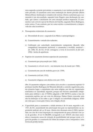 uma segunda corrente (privatista), o casamento é um instituto jurídico de direito privado. O casamento seria uma instituição de direito privado (Maria
Helena Diniz). Instituição é complexo de normas. Outros sustentam que o casamento é um ato-condição, segundo León Duguit, uma declaração de vontade, que coloca o declarante em uma situação jurídica impessoal. O casamento é um contrato especial de Direito de Família, segundo Sílvio Rodrigues,
entre outros. É um contrato, por ter como núcleo o consentimento e desprovido de valor econômico.
•

Pressupostos existenciais do casamento:
a) Diversidade de sexo – segundo Caio Mário, é principiológico.
b) Consentimento: vontade dos nubentes.
c) Celebração por autoridade materialmente competente. Quando falta
competência meramente territorial, o casamento é inválido, anulável –
art. 1550, VI, do CC. O CC consagrou a teoria do funcionário de fato (art.
1554) – teoria da aparência.

•

Espécies de casamento (formas especiais de casamento):
a) Casamento por procuração (art. 1542).
b) Casamento in articulo mortis – em iminente risco de morte (art. 1540).
c) Casamento em caso de moléstia grave (at. 1539).
d) Casamento civil (art. 1512).
e) Casamento religioso com efeitos civis (art. 1515).
Obs. O casamento religioso com efeitos civis envolve o casamento espírita? O
professor Joselito Rodrigues de Miranda defende a corrente negativista, pois,
em primeiro lugar, o espiritismo não seria religião, por não ter organização
eclesiástica ou sacerdotal; segundo, porque não haveria autoridade competente para celebrar o ato. O TJ-BA, julgando o MS 34739-8, acatou a tese do
casamento espírita, por um voto de diferença. Dalmo Dalari concorda, pois
não há definição na lei sobre o que é religião ou autoridade religiosa, tendo
em vista que o nosso país é laico, sem religião oficial.

•

Capacidade para o casamento: a idade mínima é de 16 anos, segundo o art.
1517, do CC, necessitando da autorização dos pais ou representantes ou suprimento judicial, até os 18 anos. Abaixo dos dezesseis anos (1.520) é permitido, em caso de evitar imposição ou cumprimento de pena criminal e em caso de gravidez. A Lei 11.106/2005, revogando o art. 107/CP, não mais considera o casamento causa de extinção de punibilidade (até porque existe a figura do perdão; e o casamento da vítima de estupro com o estuprador é uma
forma de perdão tácito).

318

 
