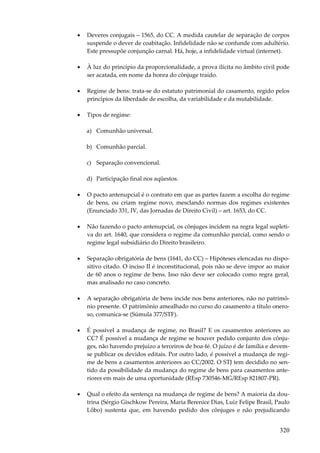•

Deveres conjugais – 1565, do CC. A medida cautelar de separação de corpos
suspende o dever de coabitação. Infidelidade não se confunde com adultério.
Este pressupõe conjunção carnal. Há, hoje, a infidelidade virtual (internet).

•

À luz do princípio da proporcionalidade, a prova ilícita no âmbito civil pode
ser acatada, em nome da honra do cônjuge traído.

•

Regime de bens: trata-se do estatuto patrimonial do casamento, regido pelos
princípios da liberdade de escolha, da variabilidade e da mutabilidade.

•

Tipos de regime:
a) Comunhão universal.
b) Comunhão parcial.
c) Separação convencional.
d) Participação final nos aqüestos.

•

O pacto antenupcial é o contrato em que as partes fazem a escolha do regime
de bens, ou criam regime novo, mesclando normas dos regimes existentes
(Enunciado 331, IV, das Jornadas de Direito Civil) – art. 1653, do CC.

•

Não fazendo o pacto antenupcial, os cônjuges incidem na regra legal supletiva do art. 1640, que considera o regime da comunhão parcial, como sendo o
regime legal subsidiário do Direito brasileiro.

•

Separação obrigatória de bens (1641, do CC) – Hipóteses elencadas no dispositivo citado. O inciso II é inconstitucional, pois não se deve impor ao maior
de 60 anos o regime de bens. Isso não deve ser colocado como regra geral,
mas analisado no caso concreto.

•

A separação obrigatória de bens incide nos bens anteriores, não no patrimônio presente. O patrimônio amealhado no curso do casamento a título oneroso, comunica-se (Súmula 377/STF).

•

É possível a mudança de regime, no Brasil? E os casamentos anteriores ao
CC? É possível a mudança de regime se houver pedido conjunto dos cônjuges, não havendo prejuízo a terceiros de boa-fé. O juízo é de família e devemse publicar os devidos editais. Por outro lado, é possível a mudança de regime de bens a casamentos anteriores ao CC/2002. O STJ tem decidido no sentido da possibilidade da mudança do regime de bens para casamentos anteriores em mais de uma oportunidade (REsp 730546-MG/REsp 821807-PR).

•

Qual o efeito da sentença na mudança de regime de bens? A maioria da doutrina (Sérgio Gischkow Pereira, Maria Berenice Dias, Luiz Felipe Brasil, Paulo
Lôbo) sustenta que, em havendo pedido dos cônjuges e não prejudicando

320

 