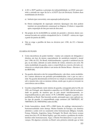 •

A EC n. 09/77 quebrou o princípio da indissolubilidade, na CF/67, para permitir a entrada em vigor da Lei n. 6.515/77 (Lei do Divórcio). Existem duas
modalidades de divórcio:
a) Indireto (por conversão), com separação judicial prévia.
b) Direto (independe de separação anterior). Quaisquer dos dois podem
tramitar em procedimento consensual ou litigioso. O direto é requerido
após a separação de fato por mais de dois anos.

•

Há projeto de lei (6.416/2005) no sentido de permitir o divórcio direto consensual lavrado em cartório extrajudicial (Lei n. 11.441/07 – entrou em vigor
a partir de janeiro de 2007).

•

Não se exige a partilha de bens no divórcio (art. 1.581, do CC e Súmula
197/STJ.

GUARDA DE FILHOS
•

Como decorrência do poder familiar – traduz um conjunto de obrigações e
direitos, em face do menor, especialmente de assistência material e moral
(art. 1.584, do CC). No Brasil, tradicionalmente, a guarda é unilateral (ou do
pai, ou da mãe), cabendo ao outro direito de visitar, extensiva aos avós. Há
outra modalidade de guarda, como a compartilhada ou conjunta, alternada, aninhamento ou nidação (este último é um termo de Denise Bruno – Revista n. 12,
do IBDFAM).

•

Na guarda alternativa não há compartilhamento, vale dizer, nesta modalidade o menor alterna-se em períodos pré-estabelecidos, com o pai ou com a
mãe. Na guarda denominada aninhamento ou nidação as crianças permanecem
sob o mesmo teto, com as mesmas rotinas, sendo que os pais se revezam na
convivência com os filhos.

•

Guarda compartilhada: neste sistema de guarda, consagrado pela Lei 84, em
1995, em Portugal, sem dispositivo específico no CC/2002, não há exclusividade na guarda, de maneira que os pais atuam simultaneamente, coresponsabilizando-se pelo menor. O PL 6.350/2002 regulará a guarda compartilhada no Brasil. Não havendo acordo, pressupõe que o juiz aplicará outro tipo de guarda. A compartilhada exige consenso (AI 7000782257; AC
7000760673; AC 70007455926, todos do RS).

•

União homoafetiva: desde 1979 a OMS baniu do catálogo internacional a
homossexualidade como doença. Muitos Estados da Europa e da América
admitem a união civil ou casamento entre homossexuais (Bélgica, Canadá,
França, Holanda, Argentina, Suíça, Portugal). No Brasil, não houve avanço
nessa área (há o PL de Marta Suplicy, que não resolve o problema do núcleo
familiar entre homossexuais). Aqui, o Direito Previdenciário é o que mais avançou. Há algumas correntes no Brasil: uma primeira entende que se trata

323

 