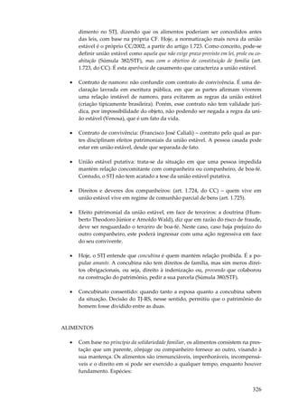 dimento no STJ, dizendo que os alimentos poderiam ser concedidos antes
das leis, com base na própria CF. Hoje, a normatização mais nova da união
estável é o próprio CC/2002, a partir do artigo 1.723. Como conceito, pode-se
definir união estável como aquela que não exige prazo previsto em lei, prole ou coabitação (Súmula 382/STF), mas com o objetivo de constituição de família (art.
1.723, do CC). É esta aparência de casamento que caracteriza a união estável.
•

Contrato de namoro: não confundir com contrato de convivência. É uma declaração lavrada em escritura pública, em que as partes afirmam viverem
uma relação instável de namoro, para evitarem as regras da união estável
(criação tipicamente brasileira). Porém, esse contrato não tem validade jurídica, por impossibilidade do objeto, não podendo ser negada a regra da união estável (Venosa), que é um fato da vida.

•

Contrato de convivência: (Francisco José Caliali) – contrato pelo qual as partes disciplinam efeitos patrimoniais da união estável. A pessoa casada pode
estar em união estável, desde que separada de fato.

•

União estável putativa: trata-se da situação em que uma pessoa impedida
mantém relação concomitante com companheira ou companheiro, de boa-fé.
Contudo, o STJ não tem acatado a tese da união estável putativa.

•

Direitos e deveres dos companheiros: (art. 1.724, do CC) – quem vive em
união estável vive em regime de comunhão parcial de bens (art. 1.725).

•

Efeito patrimonial da união estável, em face de terceiros: a doutrina (Humberto Theodoro Júnior e Arnoldo Wald), diz que em razão do risco de fraude,
deve ser resguardado o terceiro de boa-fé. Neste caso, caso haja prejuízo do
outro companheiro, este poderá ingressar com uma ação regressiva em face
do seu convivente.

•

Hoje, o STJ entende que concubina é quem mantém relação proibida. É a popular amante. A concubina não tem direitos de família, mas sim meros direitos obrigacionais, ou seja, direito à indenização ou, provando que colaborou
na construção do patrimônio, pedir a sua parcela (Súmula 380/STF).

•

Concubinato consentido: quando tanto a esposa quanto a concubina sabem
da situação. Decisão do TJ-RS, nesse sentido, permitiu que o patrimônio do
homem fosse dividido entre as duas.

ALIMENTOS
•

Com base no princípio da solidariedade familiar, os alimentos consistem na prestação que um parente, cônjuge ou companheiro fornece ao outro, visando à
sua mantença. Os alimentos são irrenunciáveis, impenhoráveis, incompensáveis e o direito em si pode ser exercido a qualquer tempo, enquanto houver
fundamento. Espécies:

326

 
