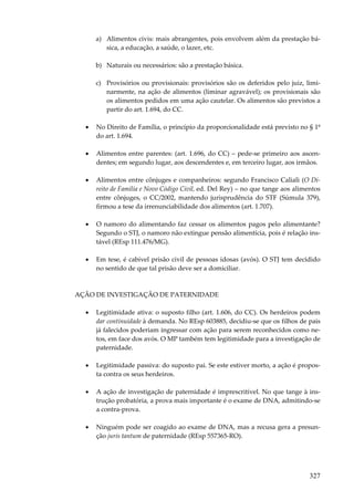 a) Alimentos civis: mais abrangentes, pois envolvem além da prestação básica, a educação, a saúde, o lazer, etc.
b) Naturais ou necessários: são a prestação básica.
c) Provisórios ou provisionais: provisórios são os deferidos pelo juiz, liminarmente, na ação de alimentos (liminar agravável); os provisionais são
os alimentos pedidos em uma ação cautelar. Os alimentos são previstos a
partir do art. 1.694, do CC.
•

No Direito de Família, o princípio da proporcionalidade está previsto no § 1º
do art. 1.694.

•

Alimentos entre parentes: (art. 1.696, do CC) – pede-se primeiro aos ascendentes; em segundo lugar, aos descendentes e, em terceiro lugar, aos irmãos.

•

Alimentos entre cônjuges e companheiros: segundo Francisco Caliali (O Direito de Família e Novo Código Civil, ed. Del Rey) – no que tange aos alimentos
entre cônjuges, o CC/2002, mantendo jurisprudência do STF (Súmula 379),
firmou a tese da irrenunciabilidade dos alimentos (art. 1.707).

•

O namoro do alimentando faz cessar os alimentos pagos pelo alimentante?
Segundo o STJ, o namoro não extingue pensão alimentícia, pois é relação instável (REsp 111.476/MG).

•

Em tese, é cabível prisão civil de pessoas idosas (avós). O STJ tem decidido
no sentido de que tal prisão deve ser a domiciliar.

AÇÃO DE INVESTIGAÇÃO DE PATERNIDADE
•

Legitimidade ativa: o suposto filho (art. 1.606, do CC). Os herdeiros podem
dar continuidade à demanda. No REsp 603885, decidiu-se que os filhos de pais
já falecidos poderiam ingressar com ação para serem reconhecidos como netos, em face dos avós. O MP também tem legitimidade para a investigação de
paternidade.

•

Legitimidade passiva: do suposto pai. Se este estiver morto, a ação é proposta contra os seus herdeiros.

•

A ação de investigação de paternidade é imprescritível. No que tange à instrução probatória, a prova mais importante é o exame de DNA, admitindo-se
a contra-prova.

•

Ninguém pode ser coagido ao exame de DNA, mas a recusa gera a presunção juris tantum de paternidade (REsp 557365-RO).

327

 