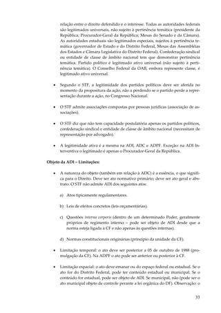 relação entre o direito defendido e o interesse. Todas as autoridades federais
são legitimados universais, não sujeito à pertinência temática (presidente da
República; Procurador-Geral da República; Mesas do Senado e da Câmara).
As autoridades estaduais são legitimados especiais, sujeitos à pertinência temática (governador de Estado e do Distrito Federal, Mesas das Assembléias
dos Estados e Câmara Legislativa do Distrito Federal). Confederação sindical
ou entidade de classe de âmbito nacional tem que demonstrar pertinência
temática. Partido político é legitimado ativo universal (não sujeito à pertinência temática). O Conselho Federal da OAB, embora represente classe, é
legitimado ativo universal.
•

Segundo o STF, a legitimidade dos partidos políticos deve ser aferida no
momento da propositura da ação, não a perdendo se o partido perde a representação durante a ação, no Congresso Nacional.

•

O STF admite associações compostas por pessoas jurídicas (associação de associações).

•

O STF diz que não tem capacidade postulatória apenas os partidos políticos,
confederação sindical e entidade de classe de âmbito nacional (necessitam de
representação por advogado).

•

A legitimidade ativa é a mesma na ADI, ADC e ADPF. Exceção: na ADI Interventiva o legitimado é apenas o Procurador-Geral da República.

Objeto da ADI – Limitações:
•

A natureza do objeto (também em relação à ADC) é a essência, o que significa para o Direito. Deve ser ato normativo primário; deve ser ato geral e abstrato. O STF não admite ADI dos seguintes atos:
a) Atos tipicamente regulamentares.
b) Leis de efeitos concretos (leis orçamentárias).
c) Questões interna corporis (dentro de um determinado Poder, geralmente
próprios de regimento interno – pode ser objeto de ADI desde que a
norma esteja ligada à CF e não apenas às questões internas).
d) Normas constitucionais originárias (princípio da unidade da CF).

•

Limitação temporal: o ato deve ser posterior a 05 de outubro de 1988 (promulgação da CF). Na ADPF o ato pode ser anterior ou posterior à CF.

•

Limitação espacial: o ato deve emanar ou do espaço federal ou estadual. Se o
ato for do Distrito Federal, pode ter conteúdo estadual ou municipal. Se o
conteúdo for estadual, pode ser objeto de ADI. Se municipal, não (pode ser o
ato municipal objeto de controle perante a lei orgânica do DF). Observação: o

33

 