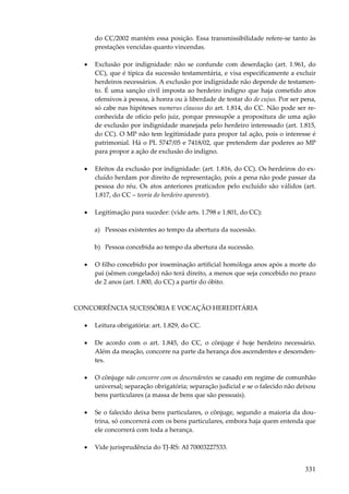 do CC/2002 mantém essa posição. Essa transmissibilidade refere-se tanto às
prestações vencidas quanto vincendas.
•

Exclusão por indignidade: não se confunde com deserdação (art. 1.961, do
CC), que é típica da sucessão testamentária, e visa especificamente a excluir
herdeiros necessários. A exclusão por indignidade não depende de testamento. É uma sanção civil imposta ao herdeiro indigno que haja cometido atos
ofensivos à pessoa, à honra ou à liberdade de testar do de cujus. Por ser pena,
só cabe nas hipóteses numerus clausus do art. 1.814, do CC. Não pode ser reconhecida de ofício pelo juiz, porque pressupõe a propositura de uma ação
de exclusão por indignidade manejada pelo herdeiro interessado (art. 1.815,
do CC). O MP não tem legitimidade para propor tal ação, pois o interesse é
patrimonial. Há o PL 5747/05 e 7418/02, que pretendem dar poderes ao MP
para propor a ação de exclusão do indigno.

•

Efeitos da exclusão por indignidade: (art. 1.816, do CC). Os herdeiros do excluído herdam por direito de representação, pois a pena não pode passar da
pessoa do réu. Os atos anteriores praticados pelo excluído são válidos (art.
1.817, do CC – teoria do herdeiro aparente).

•

Legitimação para suceder: (vide arts. 1.798 e 1.801, do CC):
a) Pessoas existentes ao tempo da abertura da sucessão.
b) Pessoa concebida ao tempo da abertura da sucessão.

•

O filho concebido por inseminação artificial homóloga anos após a morte do
pai (sêmen congelado) não terá direito, a menos que seja concebido no prazo
de 2 anos (art. 1.800, do CC) a partir do óbito.

CONCORRÊNCIA SUCESSÓRIA E VOCAÇÃO HEREDITÁRIA
•

Leitura obrigatória: art. 1.829, do CC.

•

De acordo com o art. 1.845, do CC, o cônjuge é hoje herdeiro necessário.
Além da meação, concorre na parte da herança dos ascendentes e descendentes.

•

O cônjuge não concorre com os descendentes se casado em regime de comunhão
universal; separação obrigatória; separação judicial e se o falecido não deixou
bens particulares (a massa de bens que são pessoais).

•

Se o falecido deixa bens particulares, o cônjuge, segundo a maioria da doutrina, só concorrerá com os bens particulares, embora haja quem entenda que
ele concorrerá com toda a herança.

•

Vide jurisprudência do TJ-RS: AI 70003227533.

331

 