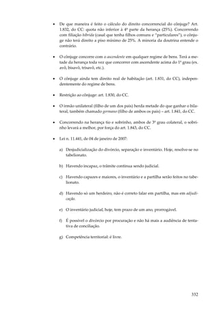 •

De que maneira é feito o cálculo do direito concorrencial do cônjuge? Art.
1.832, do CC: quota não inferior à 4ª parte da herança (25%). Concorrendo
com filiação híbrida (casal que tenha filhos comuns e “particulares”), o cônjuge não terá direito a piso mínimo de 25%. A minoria da doutrina entende o
contrário.

•

O cônjuge concorre com o ascendente em qualquer regime de bens. Terá a metade da herança toda vez que concorrer com ascendente acima do 1º grau (ex.
avô, bisavô, trisavô, etc.).

•

O cônjuge ainda tem direito real de habitação (art. 1.831, do CC), independentemente do regime de bens.

•

Restrição ao cônjuge: art. 1.830, do CC.

•

O irmão unilateral (filho de um dos pais) herda metade do que ganhar o bilateral, também chamado germano (filho de ambos os pais) – art. 1.841, do CC.

•

Concorrendo na herança tio e sobrinho, ambos de 3º grau colateral, o sobrinho levará a melhor, por força do art. 1.843, do CC.

•

Lei n. 11.441, de 04 de janeiro de 2007:
a) Desjudicialização do divórcio, separação e inventário. Hoje, resolve-se no
tabelionato.
b) Havendo incapaz, o trâmite continua sendo judicial.
c) Havendo capazes e maiores, o inventário e a partilha serão feitos no tabelionato.
d) Havendo só um herdeiro, não é correto falar em partilha, mas em adjudicação.
e) O inventário judicial, hoje, tem prazo de um ano, prorrogável.
f) É possível o divórcio por procuração e não há mais a audiência de tentativa de conciliação.
g) Competência territorial: é livre.

332

 