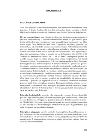 PROCESSO CIVIL

PRINCÍPIOS DO PROCESSO
Nem todo princípio é um direito fundamental, mas todo direito fundamental é um
princípio. O direito fundamental tem duas dimensões: direito subjetivo e direito
objetivo. Os direitos fundamentais funcionam como limite à liberdade do legislador.
Devido processo legal: é uma cláusula geral (norma aberta em seus pressupostos e
em suas conseqüências). O conceito determinado é menos do que cláusula geral
(nesta há incerteza nos pressupostos e nas conseqüências). Sua origem é de 1215,
com a Magna Carta do Rei João Sem Terra. O significado da palavra ‘processo’, no
inciso LIV, da CF, é ‘método’ (meio) do exercício do Poder. Pode-se falar em devido
processo legal privado, ou seja, a cláusula geral aplicada às relações privadas (os
direitos fundamentais têm eficácia vertical e eficácia horizontal – esta regula as relações entre particulares). Sobre o assunto, ver no Informativo 405, do STF, o RE
201819 e ler ‘Sociedade de Direito Civil’. O art. 57, do CC, é exemplo de garantia do
devido processo legal no âmbito privado. Para leitura complementar, ver Daniel
Sarmento (Leituras Complementares). O devido processo legal tem dupla dimensão:
formal/processual e material/subjetiva. A dimensão formal é a garantia de que determinadas garantias processuais serão aplicadas (contraditório, ampla defesa, etc.).
A dimensão material é o mecanismo de controle do conteúdo das decisões (leis, ato
administrativo, decisão judicial) – é a idéia de equilíbrio, de razoabilidade, de respeito aos direitos fundamentais – corolário do princípio da proporcionalidade, surgido
na Europa (conceito germânico); é também forma de controlar o conteúdo das decisões. Aqui entre nós é o mesmo princípio da razoabilidade (de origem anglosaxônica). O princípio da proporcionalidade é a dimensão substantiva do devido
processo legal. Como exemplo do princípio da proporcionalidade aplicado no processo, temos a concessão de tutela antecipada, fixação de medidas coercitivas, impenhorabilidade do bem de família (sobre os móveis que guarnecem a residência, deve-se ser razoável para defini-los).
Princípio da efetividade: implícito, não há previsão expressa; decorre do devido
processo legal (cláusula geral) – é aquele segundo o qual o cidadão tem a efetivação
de seus direitos. É o princípio que garante a efetividade de todos os outros (Marinoni, GUILHERME). Na prática, sua importância pode ser aferida quando houver mais
de uma possibilidade de interpretação, oportunidade em que o magistrado terá que
optar por aquela que premia a efetividade.
Princípio da adequação: também implícito, é conseqüência do devido processo legal; atualmente, um dos mais importantes. A doutrina está redescobrindo este princípio; trata-se de um processo que esteja de acordo, adequado às particularidades do
caso concreto. É a adequação do processo ao direito que se quer efetivar. Deve ser
dividido em dois momentos:

333

 