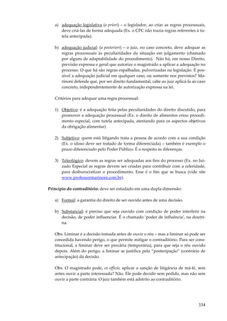 a) adequação legislativa (a priori) – o legislador, ao criar as regras processuais,
deve criá-las de forma adequada (Ex. o CPC não trazia regras referentes à tutela antecipada).
b) adequação judicial: (a posteriori) – o juiz, no caso concreto, deve adequar as
regras processuais às peculiaridades da situação em julgamento (chamado
por alguns de adaptabilidade do procedimento). Não há, em nosso Direito,
previsão expressa e geral que autorize o magistrado a aplicar a adequação no
processo. O que há são regras espalhadas, pulverizadas na legislação. É possível a adequação judicial em qualquer caso, ou somente nos previstos? Marinoni defende que, por ser direito fundamental, cabe ao juiz aplicá-la ao caso
concreto, independentemente de autorização expressa na lei.
Critérios para adequar uma regra processual:
1) Objetivo: é a adequação feita pelas peculiaridades do direito discutido, para
promover a adequação processual (Ex. o direito de alimentos criou procedimento especial, com tutela antecipada, atentando para os aspectos objetivos
da obrigação alimentar)
2) Subjetivo: quem está litigando trata a pessoa de acordo com a sua condição
(Ex. o idoso deve ser tratado de forma diferenciada) – também é exemplo o
prazo diferenciado pelo Poder Público. É o respeito às diferenças.
3) Teleológico: devem as regras ser adequadas aos fins do processo (Ex. no Juizado Especial as regras devem ser criadas para contribuir com a celeridade,
para desburocratizar o procedimento. Esse é o fim que se busca (vide site
www.professormarinoni.com.br).
Princípio do contraditório: deve ser estudado em uma dupla dimensão:
a) Formal: a garantia do direito de ser ouvido antes de uma decisão.
b) Substancial: é preciso que seja ouvido com condição de poder interferir na
decisão, de poder influenciar. É o chamado ‘poder de influência’, na doutrina.
Obs. Liminar é a decisão tomada antes de ouvir o réu – mas a liminar só pode ser
concedida havendo perigo, o que permite mitigar o contraditório. Para ser constitucional, a liminar deve ser precária (temporária), para que seja o réu ouvido
depois. Além do perigo, a liminar se justifica pela “postecipação” (contrário de
antecipação) da decisão.
Obs. O magistrado pode, ex officio, aplicar a sanção de litigância de má-fé, sem
antes ouvir a parte interessada? Não. Ele pode decidir sem pedido, mas não sem
ouvir a parte contrária. O juiz também está adstrito ao contraditório.

334

 