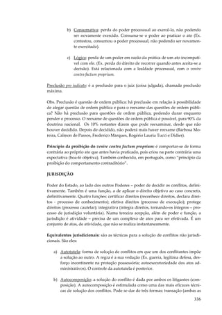 b) Consumativa: perda do poder processual ao exercê-lo, não podendo
ser novamente exercido. Consuma-se o poder ao praticar o ato (Ex.
contestou, consumou o poder processual, não podendo ser novamente exercitado).
c) Lógica: perda de um poder em razão da prática de um ato incompatível com ele. (Ex. perda do direito de recorrer quando antes aceita-se a
decisão). Está relacionada com a lealdade processual, com o venire
contra factum proprium.
Preclusão pro iudicato: é a preclusão para o juiz (coisa julgada), chamada preclusão
máxima.
Obs. Preclusão é questão de ordem pública: há preclusão em relação à possibilidade
de alegar questão de ordem pública e para o reexame das questões de ordem pública? Não há preclusão para questões de ordem pública, podendo durar enquanto
pender o processo. O reexame de questões de ordem pública é possível, para 90% da
doutrina nacional. Os 10% restantes dizem que pode reexaminar, desde que não
houver decidido. Depois de decidido, não poderá mais haver reexame (Barbosa Moreira, Calmon de Passos, Frederico Marques, Rogério Lauria Tucci e Didier).
Princípio da proibição do venire contra factum proprium: é comportar-se de forma
contrária ao próprio ato que antes havia praticado, pois criou na parte contrária uma
expectativa (boa-fé objetiva). Também conhecido, em português, como “princípio da
proibição do comportamento contraditório”.
JURISDIÇÃO
Poder do Estado, ao lado dos outros Poderes – poder de decidir os conflitos, definitivamente. Também é uma função, a de aplicar o direito objetivo ao caso concreto,
definitivamente. Quatro funções: certificar direitos (reconhece direitos, declara direitos - processo de conhecimento); efetiva direitos (processo de execução); protege
direitos (processo cautelar); integrativa (integra direitos, tornando-os íntegros – processo de jurisdição voluntária). Numa terceira acepção, além de poder e função, a
jurisdição é atividade – precisa de um complexo de atos para ser efetivada. É um
conjunto de atos, de atividade, que não se realiza instantaneamente.
Equivalentes jurisdicionais: são as técnicas para a solução de conflitos não jurisdicionais. São eles:
a) Autotutela: forma de solução de conflitos em que um dos conflitantes impõe
a solução ao outro. A regra é a sua vedação (Ex. guerra, legítima defesa, desforço incontinente na proteção possessória; autoexecutoriedade dos atos administrativos). O controle da autotutela é posterior.
b) Autocomposição: a solução do conflito é dada por ambos os litigantes (composição). A autocomposição é estimulada como uma das mais eficazes técnicas de solução dos conflitos. Pode se dar de três formas: transação (ambas as

336

 