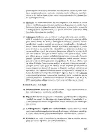 partes seguem um acordo); renúncia e reconhecimento (uma das partes abdica da sua pretensão para a outra; na renúncia, o autor abdica; no reconhecimento, o réu abdica). Pode ocorrer tanto fora quanto dentro do processo (extra ou intra processual).
c) Mediação: era vista como forma de autocomposição. Um terceiro se coloca
entre os conflitantes para estimular, facilitar que cheguem a um acordo; é um
facilitador do acordo. O mediador não decide nada, apenas facilita, recompõe
o diálogo (através de profissional). É o que os americanos chamam de ADR
(resolução alternativa dos conflitos).
d) Arbitragem; também é uma espécie de resolução alternativa dos conflitos –
ADR. É jurisdição ou equivalente jurisdicional? Aqui um terceiro, escolhido
pelas partes, decide. No Brasil, a arbitragem é jurisdição. A decisão é considerada título executivo judicial; não precisa ser homologada – é decisão definitiva. Diante de uma sentença arbitral, o Judiciário pode executá-la, assim
como invalidá-la ou anulá-la. Mas o Judiciário não pode rever a decisão (somente anulá-la); a partir da intimação da sentença arbitral, há o prazo de 90
dias para pedir sua anulação; se houver acordo e uma parte se negar a nomear o árbitro, pode-se recorrer ao Judiciário para forçar a nomeação. Somente
pessoas capazes e envolvendo direitos disponíveis podem recorrer à arbitragem. Já se fala em arbitragem entre entes públicos. No Brasil, o árbitro é juiz
de fato e de direito (mas somente será juiz se alguém o designar como tal –
qualquer pessoa capaz pode ser árbitro). São os litigantes que escolhem as
regras do processo; é possível, até, que os litigantes escolham o direito a ser
aplicado ao caso concreto; admite-se decisão por equidade. É um negócio jurídico, chamado “convenção de arbitragem”, e possui duas espécies: cláusula
compromissória (abstrata e preventiva, o contrato traz a previsão de que os
conflitos porventura existentes serão resolvidos por árbitros – art. 301, § 4º,
CPC; compromisso arbitral (concreto, refere-se a um litígio que já existe).
Características da jurisdição:
a) Substitutividade: desenvolvida por Chiovenda. O órgão jurisdicional se coloca entre as partes e substitui a vontade delas.
b) Imparcialidade: tem relação com o tratamento igualitário entre os litigantes;
‘paridade de armas’. Há diferença entre imparcialidade e neutralidade. O juiz não consegue ser neutro, simplesmente porque a neutralidade não se aplica a pessoas.
c) Aptidão para coisa julgada, para a definitividade: é a única atividade estatal
que torna-se definitiva pela coisa julgada. É atividade exclusiva da jurisdição.
É a única função estatal que controla as demais; e as demais não a controla.
d) Unidade: é um poder; é manifestação da soberania. Mas a unidade não impede que ela seja repartida, dividida (competência).

337

 
