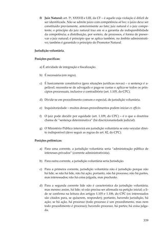 f) Juiz Natural: art. 5º, XXXVII e LIII, da CF – é aquele cuja violação é difícil de
ser identificada. Não se admite juízo com competência ad hoc; o juízo deve ser
constituído previamente, anteriormente ao fato; juiz natural é o juiz competente; o princípio do juiz natural traz em si a garantia da indisponibilidade
da competência; a distribuição, por sorteio, de processos, é forma de preservar o juiz natural; é princípio que se aplica também, no âmbito administrativo; também é garantido o princípio do Promotor Natural.
Jurisdição voluntária.
Posições pacíficas:
a) É atividade de integração e fiscalização.
b) É necessária (em regra).
c) É basicamente constitutiva (gera situações jurídicas novas) – a sentença é apelável; necessita-se de advogado e paga-se custas e aplica-se todos os princípios processuais, inclusive o contraditório (art. 1.105, do CPC).
d) Divide-se em procedimento comum e especial, de jurisdição voluntária.
e) Inquisitoriedade – muitos desses procedimentos podem iniciar ex officio.
f) O juiz pode decidir por equidade (art. 1.109, do CPC) – é o que a doutrina
chama de “sentença determinativa” (há discricionariedade judicial).
g) O Ministério Público intervirá em jurisdição voluntária se esta veicular direito indisponível (deve seguir as regras do art. 82, do CPC).
Posições polêmicas:
a) Para uma corrente, a jurisdição voluntária seria “administração pública de
interesses privados” (corrente administrativista).
b) Para outra corrente, a jurisdição voluntária seria Jurisdição.
c) Para a primeira corrente, jurisdição voluntária não é jurisdição porque não
há lide; se não há lide, não há ação; portanto, não há processo; não há partes,
mas interessados; não há coisa julgada, mas preclusão.
d) Para a segunda corrente lide não é característica da jurisdição voluntária;
mas mesmo assim, há lide; só não precisa ser afirmada na petição inicial; a lide se confirma na leitura dos artigos 1.105 e 1.106, do CPC (os interessados
são citados para, se quiserem, responder); portanto, havendo jurisdição, há
ação; se há ação, há processo (todo processo é um procedimento, mas nem
todo procedimento é processo); havendo processo, há partes; há coisa julgada.

339

 