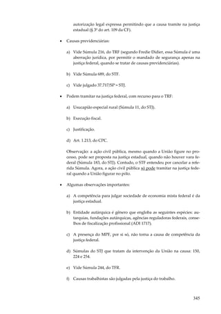 autorização legal expressa permitindo que a causa tramite na justiça
estadual (§ 3º do art. 109 da CF).
•

Causas previdenciárias:
a) Vide Súmula 216, do TRF (segundo Fredie Didier, essa Súmula é uma
aberração jurídica, por permitir o mandado de segurança apenas na
justiça federal, quando se tratar de causas previdenciárias).
b) Vide Súmula 689, do STF.
c) Vide julgado 37.717/SP = STJ.

•

Podem tramitar na justiça federal, com recurso para o TRF:
a) Usucapião especial rural (Súmula 11, do STJ).
b) Execução fiscal.
c) Justificação.
d) Art. 1.213, do CPC.
Observação: a ação civil pública, mesmo quando a União figure no processo, pode ser proposta na justiça estadual, quando não houver vara federal (Súmula 183, do STJ). Contudo, o STF entendeu por cancelar a referida Súmula. Agora, a ação civil pública só pode tramitar na justiça federal quando a União figurar no pólo.

•

Algumas observações importantes:
a) A competência para julgar sociedade de economia mista federal é da
justiça estadual.
b) Entidade autárquica é gênero que engloba as seguintes espécies: autarquias, fundações autárquicas, agências reguladoras federais, conselhos de fiscalização profissional (ADI 1717).
c) A presença do MPF, por si só, não torna a causa de competência da
justiça federal.
d) Súmulas do STJ que tratam da intervenção da União na causa: 150,
224 e 254.
e) Vide Súmula 244, do TFR.
f) Causas trabalhistas são julgadas pela justiça do trabalho.

345

 