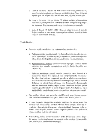 c) Letra ‘b’ do inciso I do art. 108 da CF: onde se lê juízes federais leia-se,
também, juízes estaduais investidos de jurisdição federal. Todo tribunal,
seja ele qual for, julga a ação rescisória de seus julgados, sem exceção.
d) Letra ‘c’ do inciso I do art. 108 da CF: leia-se também juízes estaduais
investidos de jurisdição federal. Todo tribunal tem competência para julgar mandado de segurança contra seus próprios atos, sem exceção.
e) Inciso II do art. 108 da CF: o TRF não pode julgar recurso de decisão
de juiz estadual, a menos que esse esteja investido da jurisdição federal (vide Súmula 518, do STF).

Teoria da Ação

•

Conceito: a palavra ação tem, em processo, diversas acepções:
a) Ação em sentido constitucional: é o chamado direito de ação, de provocar a jurisdição, o acesso à Justiça; decorre da garantia da inafastabilidade. É um direito público, abstrato, autônomo e incondicionado.
b) Ação em sentido material: confunde-se com a própria idéia de direito
subjetivo; tem acepção equivalente ao próprio direito discutido (art.
195, do CC).
c) Ação em sentido processual: também conhecido como demanda, é o
exercício do direito de ir a juízo. É ação sempre concreta, condicionada. Não existe instituto processual que não se relacione com a demanda. Res in iudicium deducta (coisa deduzida em juízo) e relação jurídica
deduzida em juízo (relação afirmada pelo demandante). Essa relação
tem três elementos: sujeito, objeto e fato. Elementos da ação: partes
(sujeito), pedido (objeto) e causa de pedir (fato). Condições da ação:
legitimidade, possibilidade jurídica do pedido e interesse processual.

•

Fato jurídico: fato da vida que sofre a incidência de uma hipótese normativa, transformando-se em fato apto a formar uma relação jurídica.

•

A causa de pedir: fato jurídico + relação jurídica – é a afirmação do fato
jurídico e da conseqüência jurídica extraída desse fato (ex. morte de ascendente – fato; direito à herança – relação jurídica). Causa de pedir remota + causa de pedir próxima = causa de pedir (remota = fato; próxima =
relação jurídica, o direito afirmado).

•

Nelson Nery, e só ele, inverte a causa de pedir. Ele diz que a causa de pedir remota é o direito afirmado e a causa de pedir próxima é o fato jurídico. Contudo, não tem fundamento lógico.

348

 