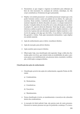 •

Necessárias: as que exigem o ingresso no Judiciário para obtenção do
bem da vida necessário. Ex. anulação de contrato, interdição, etc. São
sempre constitutivas. O interesse de agir é presumido.

•

Dúplice: em sentido processual - em sentido processual: sempre que o réu
puder formular contra o autor um pedido em sua defesa. Ex. ações possessórias. Neste sentido, é sinônimo de pedido contraposto. Em sentido
material: depende do direito discutido em juízo; é a relação material deduzida. A simples defesa do réu já lhe serve como afirmação de um direito próprio. Ex. ação de oferta de alimentos. Neste tipo de ação, a sentença
interessa a ambas as partes. Quando a ação não é dúplice material, a vitória do réu é apenas não sair derrotado. Quando é dúplice material, a vitória do réu agrega a ele algo que não tinha. A sua defesa é suficiente para
lhe garantir a vitória. Toda ação meramente declaratória é ação dúplice
em sentido material.

•

Ação de conhecimento: para certificar, reconhecer direitos.

•

Ação de execução: para efetivar direitos.

•

Ação cautelar: para assegurar direitos.

•

Observação: hoje, essa classificação está superada. Surge a idéia das chamadas ações sincréticas, que reúnem todas as modalidades da ação; o processo passa a ser multifuncional, um processo único, reunindo a certificação, a efetivação e assegura direitos.

Classificação das ações de conhecimento

•

Classificação quinária das ações de conhecimento, segundo Pontes de Miranda:
a) Condenatórias.
b) Declaratórias.
c) Constitutivas.
d) Executivas.
e) Mandamentais.

•

Numa classificação ternária, as mandamentais e executivas são colocadas
dentro das condenatórias.

•

A execução de título judicial, hoje, não precisa mais de outro processo.
Ocorrerá no mesmo processo em que foi proferida a sentença. É a execu-

350

 