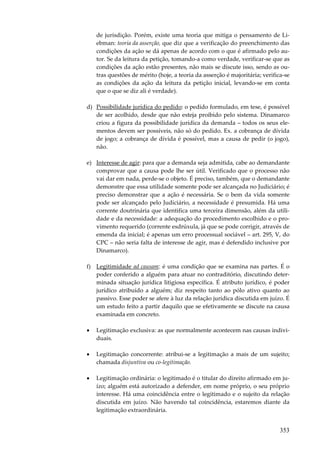 de jurisdição. Porém, existe uma teoria que mitiga o pensamento de Liebman: teoria da asserção, que diz que a verificação do preenchimento das
condições da ação se dá apenas de acordo com o que é afirmado pelo autor. Se da leitura da petição, tomando-a como verdade, verificar-se que as
condições da ação estão presentes, não mais se discute isso, sendo as outras questões de mérito (hoje, a teoria da asserção é majoritária; verifica-se
as condições da ação da leitura da petição inicial, levando-se em conta
que o que se diz ali é verdade).
d) Possibilidade jurídica do pedido: o pedido formulado, em tese, é possível
de ser acolhido, desde que não esteja proibido pelo sistema. Dinamarco
criou a figura da possibilidade jurídica da demanda – todos os seus elementos devem ser possíveis, não só do pedido. Ex. a cobrança de dívida
de jogo; a cobrança de dívida é possível, mas a causa de pedir (o jogo),
não.
e) Interesse de agir: para que a demanda seja admitida, cabe ao demandante
comprovar que a causa pode lhe ser útil. Verificado que o processo não
vai dar em nada, perde-se o objeto. É preciso, também, que o demandante
demonstre que essa utilidade somente pode ser alcançada no Judiciário; é
preciso demonstrar que a ação é necessária. Se o bem da vida somente
pode ser alcançado pelo Judiciário, a necessidade é presumida. Há uma
corrente doutrinária que identifica uma terceira dimensão, além da utilidade e da necessidade: a adequação do procedimento escolhido e o provimento requerido (corrente esdrúxula, já que se pode corrigir, através de
emenda da inicial; é apenas um erro processual sociável – art. 295, V, do
CPC – não seria falta de interesse de agir, mas é defendido inclusive por
Dinamarco).
f) Legitimidade ad causam: é uma condição que se examina nas partes. É o
poder conferido a alguém para atuar no contraditório, discutindo determinada situação jurídica litigiosa específica. É atributo jurídico, é poder
jurídico atribuído a alguém; diz respeito tanto ao pólo ativo quanto ao
passivo. Esse poder se afere à luz da relação jurídica discutida em juízo. É
um estudo feito a partir daquilo que se efetivamente se discute na causa
examinada em concreto.
•

Legitimação exclusiva: as que normalmente acontecem nas causas individuais.

•

Legitimação concorrente: atribui-se a legitimação a mais de um sujeito;
chamada disjuntiva ou co-legitimação.

•

Legitimação ordinária: o legitimado é o titular do direito afirmado em juízo; alguém está autorizado a defender, em nome próprio, o seu próprio
interesse. Há uma coincidência entre o legitimado e o sujeito da relação
discutida em juízo. Não havendo tal coincidência, estaremos diante da
legitimação extraordinária.

353

 