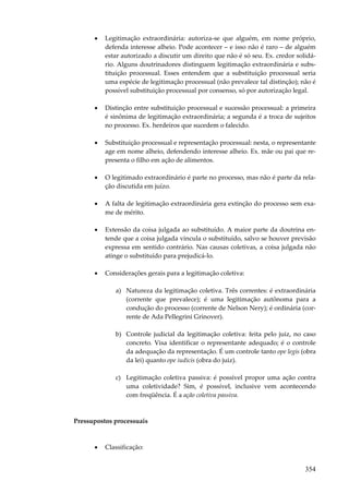 •

Legitimação extraordinária: autoriza-se que alguém, em nome próprio,
defenda interesse alheio. Pode acontecer – e isso não é raro – de alguém
estar autorizado a discutir um direito que não é só seu. Ex. credor solidário. Alguns doutrinadores distinguem legitimação extraordinária e substituição processual. Esses entendem que a substituição processual seria
uma espécie de legitimação processual (não prevalece tal distinção); não é
possível substituição processual por consenso, só por autorização legal.

•

Distinção entre substituição processual e sucessão processual: a primeira
é sinônima de legitimação extraordinária; a segunda é a troca de sujeitos
no processo. Ex. herdeiros que sucedem o falecido.

•

Substituição processual e representação processual: nesta, o representante
age em nome alheio, defendendo interesse alheio. Ex. mãe ou pai que representa o filho em ação de alimentos.

•

O legitimado extraordinário é parte no processo, mas não é parte da relação discutida em juízo.

•

A falta de legitimação extraordinária gera extinção do processo sem exame de mérito.

•

Extensão da coisa julgada ao substituído. A maior parte da doutrina entende que a coisa julgada vincula o substituído, salvo se houver previsão
expressa em sentido contrário. Nas causas coletivas, a coisa julgada não
atinge o substituído para prejudicá-lo.

•

Considerações gerais para a legitimação coletiva:
a) Natureza da legitimação coletiva. Três correntes: é extraordinária
(corrente que prevalece); é uma legitimação autônoma para a
condução do processo (corrente de Nelson Nery); é ordinária (corrente de Ada Pellegrini Grinover).
b) Controle judicial da legitimação coletiva: feita pelo juiz, no caso
concreto. Visa identificar o representante adequado; é o controle
da adequação da representação. É um controle tanto ope legis (obra
da lei) quanto ope iudicis (obra do juiz).
c) Legitimação coletiva passiva: é possível propor uma ação contra
uma coletividade? Sim, é possível, inclusive vem acontecendo
com freqüência. É a ação coletiva passiva.

Pressupostos processuais

•

Classificação:

354

 