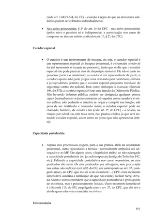 (vide art. 1.643/1.644, do CC) – exceção à regra de que os devedores solidários podem ser cobrados individualmente.
•

Nas ações possessórias: § 2º do art. 10 do CPC – nas ações possessórias
(pólos ativo e passivo) só é indispensável a participação nos casos de
composse ou ato por ambos praticado (art. 10, § 2º, do CPC).

Curador especial

•

O curador é um representante de incapaz, ou seja, o curador especial é
um representante especial do incapaz processual, é o chamado curador ad
hoc (só representa o incapaz no processo), tanto que se diz que o curador
especial não pode praticar atos de disposição material. Ele não é parte no
processo; parte é o curatelado; o curador é um representante da parte; o
curador especial não pode propor uma demanda pelo curatelado, embora
a jurisprudência permita que o curador especial proponha mandado de
segurança contra ato judicial, bem como embargos à execução (Súmula
196, do STJ); a curatela especial é hoje uma função da Defensoria Pública.
Não havendo defensor público, poderá ser designada qualquer pessoa
capaz (normalmente os juízes nomeiam advogados como curador); é múnus público, não podendo o curador se negar a cumprir sua função, sob
pena de ser destituído e nomeado outro; o curador especial pode ser
chamado, também, de curador à lide (vide art. 9º, do CPC) – a revelia, na
citação por edital, ou com hora certa, não produz efeitos, já que será nomeado curador especial, assim como ao preso (que não apresentou defesa).

Capacidade postulatória

•

Alguns atos processuais exigem, para a sua prática, além da capacidade
processual, outra capacidade: a técnica – normalmente atribuída aos advogados e ao MP. Em alguns casos, o legislador atribui ao não-advogado
a capacidade postulatória (ex. juizados especiais; Justiça do Trabalho, HC,
etc.). Faltando a capacidade postulatória nos casos necessários, os atos
praticados são nulos. Os atos praticados por advogado, sem procuração
nos autos, são ineficazes (art. 662, do CC, em contraponto ao art. 37, parágrafo único, do CPC, que diz ser o ato inexistente – o CPC, num momento
lamentável, autoriza a ratificação do que não existe). Nelson Nery, Arruda Alvim e outros entendem que a capacidade postulatória é pressuposto
de existência, mas é posicionamento isolado. Outro momento lamentável
é a Súmula 115, do STJ, empolgada com o art. 37, do CPC, que diz ser o
ato de quem não tenha mandato, inexistente.

Litisconsórcio

357

 
