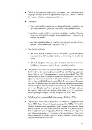 •

Condutas alternativas: é aquela que a parte pratica para melhorar sua situação (ex. recorrer, contestar, argumentar, alegar, etc.). Chama-se alternativa porque a situação pode, ou não, melhorar.

•

Três regras:
a) Uma conduta determinante de um litisconsórcio não prejudica o outro, mas tão-somente quem pratica o ato no litisconsórcio simples.
b) No litisconsórcio unitário, se somente um pratica conduta, não surte
efeitos; no litisconsórcio simples, a conduta alternativa de um não se
estende aos demais.
c) No litisconsórcio unitário, a conduta alternativa de um beneficia os
demais. Quanto ao simples, vide art. 48, do CPC.

•

Situações excepcionais:
a) Art. 320, I, do CPC – estende a eficácia da conduta a quem não contestou, mesmo no litisconsórcio simples, se disser respeito a fatos comuns.
b) Art. 509, parágrafo único, do CPC – havendo solidariedade passiva
(unitário ou simples), o recurso de um aproveita aos outros.

•

Litisconsórcio por afinidade: é aquele em que apresenta problemas semelhantes entre os litisconsortes (ex. consumidores, contribuintes, segurados
da previdência, etc.). Está relacionada às causas de massa. No CPC de 1939,
o réu poderia recusar o litisconsórcio por afinidade (simples), surgindo a
figura do litisconsórcio recusável ou facultativo impróprio. O CPC de 1973
não previu a possibilidade de tal recusa. Hoje, devido às causas de massa,
a recusa é novamente prevista, pois há casos de ações com centenas de
pessoas nos pólos. Se o litisconsórcio por afinidade ativo é multitudinário
e, por isso, dificulta a defesa, o juiz poderá limitá-lo. De igual forma, o
réu também pode pedir para limitar o litisconsórcio ativo, o qual interrompe o prazo para resposta (art. 46, parágrafo único, do CPC).

•

Todo litisconsórcio por afinidade é simples (art. 46, IV, do CPC).

•

Litisconsórcio necessário: se dá quando sua formação é obrigatória (art.
47, do CPC). Todo litisconsórcio unitário, segundo o CPC, é necessário.
Também será necessário quando a lei disser (nesses casos eles são, quase
sempre, simples. Ex. ação de usucapião de imóveis; ação de demarcação
de terras; litisconsórcio na oposição). Contudo, embora o CPC diga, nem
todo litisconsórcio unitário é necessário, tendo em vista que existe o litisconsórcio necessário simples (por força de lei). Ademais, também existe o
litisconsórcio facultativo unitário.

359

 