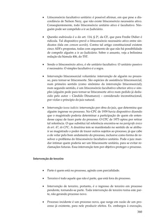 •

Litisconsórcio facultativo unitário: é possível afirmar, em que pese a discordância de Nelson Nery, que não existe litisconsórcio necessário ativo.
Conseqüentemente, todo litisconsórcio unitário ativo é facultativo. Ninguém pode ser compelido a ir ao Judiciário.

•

Questão esdrúxula é a do art. 114, § 2º, da CF, que para Fredie Didier é
ridícula. Tal dispositivo prevê o litisconsórcio necessário ativo entre sindicatos (fala em comum acordo). Contra tal artigo constitucional existem
cinco ADI’s propostas, todas com argumento de que não há possibilidade
de compelir alguém a ir ao Judiciário. Sobre o assunto, veja a belíssima
redação da Súmula 406, do TST.

•

Sendo o litisconsórcio ativo, é ele unitário facultativo. O unitário passivo
é necessário. O simples facultativo é a regra.

•

Intervenção litisconsorcial voluntária: intervenção de alguém no processo, para tornar-se litisconsorte. São espécies de assistência litisconsorcial,
num primeiro sentido (como sinônimo da intervenção litisconsorcial);
num segundo sentido, é um litisconsórcio facultativo ulterior ativo e simples (alguém pede para tornar-se litisconsorte ativo num pedido já deduzido pelo autor – Cândido Dinamarco) – considerado inconstitucional,
por violar o princípio do juiz natural.

•

Intervenção iussu iudicis: intervenção por obra do juiz, que determina que
alguém ingresse no processo. No CPC de 1939 havia dispositivo dizendo
que o magistrado poderia determinar a participação de quem ele entendesse capaz de fazer parte do processo. O CPC de 1973 optou por retirar
tal referência. O que substitui tal referência encontra-se no parágrafo único
do art. 47, do CPC. A doutrina tem se manifestado no sentido de se atribuir ao magistrado o poder de trazer outros sujeitos ao processo, já que cabe
a ele velar pelo bom andamento do processo, inclusive como forma de resolver o problema do litisconsórcio facultativo unitário. Pode o juiz mandar intimar quem poderia ser um litisconsorte unitário, para se evitar reclamações futuras. Essa intervenção tem por objetivo proteger o processo.

Intervenção de terceiro

•

Parte é quem está no processo, agindo com parcialidade.

•

Terceiro é todo aquele que não é parte, que está fora do processo.

•

Intervenção de terceiro, portanto, é o ingresso de terceiro em processo
pendente, tornando-se parte. Toda intervenção de terceiro torna este parte, não gerando processo novo.

•

Processo incidente é um processo novo, que surge em razão de um processo já existente, para nele produzir efeitos. Ex. embargos à execução,

360

 