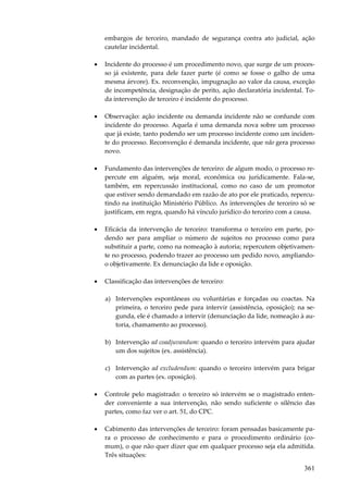 embargos de terceiro, mandado de segurança contra ato judicial, ação
cautelar incidental.
•

Incidente do processo é um procedimento novo, que surge de um processo já existente, para dele fazer parte (é como se fosse o galho de uma
mesma árvore). Ex. reconvenção, impugnação ao valor da causa, exceção
de incompetência, designação de perito, ação declaratória incidental. Toda intervenção de terceiro é incidente do processo.

•

Observação: ação incidente ou demanda incidente não se confunde com
incidente do processo. Aquela é uma demanda nova sobre um processo
que já existe, tanto podendo ser um processo incidente como um incidente do processo. Reconvenção é demanda incidente, que não gera processo
novo.

•

Fundamento das intervenções de terceiro: de algum modo, o processo repercute em alguém, seja moral, econômica ou juridicamente. Fala-se,
também, em repercussão institucional, como no caso de um promotor
que estiver sendo demandado em razão de ato por ele praticado, repercutindo na instituição Ministério Público. As intervenções de terceiro só se
justificam, em regra, quando há vínculo jurídico do terceiro com a causa.

•

Eficácia da intervenção de terceiro: transforma o terceiro em parte, podendo ser para ampliar o número de sujeitos no processo como para
substituir a parte, como na nomeação à autoria; repercutem objetivamente no processo, podendo trazer ao processo um pedido novo, ampliandoo objetivamente. Ex denunciação da lide e oposição.

•

Classificação das intervenções de terceiro:
a) Intervenções espontâneas ou voluntárias e forçadas ou coactas. Na
primeira, o terceiro pede para intervir (assistência, oposição); na segunda, ele é chamado a intervir (denunciação da lide, nomeação à autoria, chamamento ao processo).
b) Intervenção ad coadjuvandum: quando o terceiro intervém para ajudar
um dos sujeitos (ex. assistência).
c) Intervenção ad excludendum: quando o terceiro intervém para brigar
com as partes (ex. oposição).

•

Controle pelo magistrado: o terceiro só intervém se o magistrado entender conveniente a sua intervenção, não sendo suficiente o silêncio das
partes, como faz ver o art. 51, do CPC.

•

Cabimento das intervenções de terceiro: foram pensadas basicamente para o processo de conhecimento e para o procedimento ordinário (comum), o que não quer dizer que em qualquer processo seja ela admitida.
Três situações:

361

 