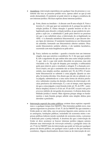 •

Assistência: intervenção espontânea em qualquer fase do processo e o assistente não traz ao processo pedido novo, apenas adere ao que já está
sendo demandado. O assistente só pode intervir se alegar a existência de
um interesse jurídico. Há duas espécies desse interesse jurídico:
a) Forte, direto ou imediato – A discute com B uma relação X. Vem o
terceiro, C, e diz que quer ser assistente de A, porque faz parte da
relação jurídica X. Outra situação é quando terceiro se diz colegitimado para discutir a relação jurídica, já que poderia ter proposto a ação (ex. o substituído C pede para intervir no processo
em que o seu substituto atua; a intervenção do co-legitimado na
ADI) – é a chamada assistência litisconsorcial, a que decorre desses tipos de interesse. O assistente transforma-se em litisconsorte
do assistido, formando um litisconsórcio ulterior unitário. Dica:
sendo litisconsórcio unitário ulterior, é ele também facultativo,
ocorrendo com mais freqüência no pólo ativo.
b) Fraco, indireto ou mediato – quando o terceiro tem um interesse
singelo, mas que autoriza a assistência. Ex. C diz que quer assistir
B, sob o argumento de que ambos têm uma outra relação jurídica
Y, que não é a que está sendo discutida no processo, mas está
vinculada a ela. Na ação de despejo, por exemplo, o sublocatário
pede para intervir, pois o resultado o atingirá. É a chamada assistência simples, em que o assistente não se torna litisconsorte do assistido, mas simples auxiliar, ajudante (art. 53, do CPC). O assistente litisconsorcial se submete à coisa julgada. Quanto ao simples, há muitas dúvidas. Uns dizem que ele não se submete à coisa julgada, submetendo-se a uma outra forma de eficácia preclusiva: submissão à justiça da decisão; eficácia da intervenção e eficácia preclusiva da intervenção. É, a um só tempo, mais rigorosa
do que a coisa julgada e mais branda (vide art. 55, do CPC – assistência simples); incisos I e II do art. 55 do CPC: exceptio male gestis
processus (defeito de má gestão do processo). A eficácia desta estabilidade jurídica é menor. Mais rigorosa porque atinge os fundamentos e mais branda porque admite uma simples defesa para
derrubar a preclusão.

•

Intervenção especial dos entes públicos: existem duas espécies: espontâneas e a qualquer tempo (Lei 9469/97). Não formulam pedido novo, mas
apenas ingressam no processo. O art. 5º, da Lei 9469/97 diz que somente a
União pode se valer dela, caso no processo figurem como autoras ou rés
as autarquias, fundações públicas, sociedades de economia mista e empresas públicas federais (sendo sociedade de economia mista, o processo
é deslocado para a justiça federal). A doutrina diz que a intervenção da
União só deve acontecer se houver interesse jurídico (alguns autores
chamam essa intervenção de intervenção anômala); o parágrafo único do
art. 5º da Lei 9469/07 trata da intervenção que pode ser feita por qualquer
pessoa de direito público, em qualquer causa e pode se dar por interesse
econômico. Alguns doutrinadores dizem tratar-se de intervenção de ami-

363

 