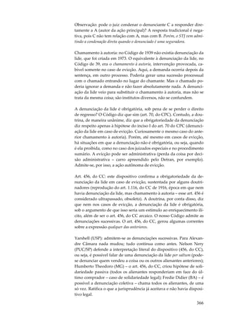 Observação: pode o juiz condenar o denunciante C a responder diretamente a A (autor da ação principal)? A resposta tradicional é negativa, pois C não tem relação com A, mas com B. Porém, o STJ vem admitindo a condenação direta quando o denunciado é uma seguradora.
Chamamento à autoria: no Código de 1939 não existia denunciação da
lide, que foi criada em 1973. O equivalente à denunciação da lide, no
Código de 39, era o chamamento à autoria, intervenção provocada, cabível somente no caso de evicção. Aqui, a demanda ocorria depois da
sentença, em outro processo. Poderia gerar uma sucessão processual
com o chamado entrando no lugar do chamante. Mas o chamado poderia ignorar a demanda e não fazer absolutamente nada. A denunciação da lide veio para substituir o chamamento à autoria, mas não se
trata da mesma coisa; são institutos diversos, não se confundem.
A denunciação da lide é obrigatória, sob pena de se perder o direito
de regresso? O Código diz que sim (art. 70, do CPC). Contudo, a doutrina, de maneira unânime, diz que a obrigatoriedade da denunciação
diz respeito apenas à hipótese do inciso I do art. 70 do CPC (denunciação da lide em caso de evicção. Curiosamente o mesmo caso do anterior chamamento à autoria). Porém, até mesmo em casos de evicção,
há situações em que a denunciação não é obrigatória, ou seja, quando
é ela proibida, como no caso dos juizados especiais e no procedimento
sumário. A evicção pode ser administrativa (perda da coisa por decisão administrativa – carro apreendido pelo Detran, por exemplo).
Admite-se, por isso, a ação autônoma de evicção.
Art. 456, do CC: este dispositivo confirma a obrigatoriedade da denunciação da lide em caso de evicção, sustentada por alguns doutrinadores (reprodução do art. 1.116, do CC de 1916, época em que nem
havia denunciação da lide, mas chamamento à autoria – esse art. 456 é
considerado ultrapassado, obsoleto). A doutrina, por conta disso, diz
que nem nos casos de evicção, a denunciação da lide é obrigatória,
sob o argumento de que isso seria um estímulo ao enriquecimento ilícito, além de ser o art. 456, do CC arcaico. O nosso Código admite as
denunciações sucessivas. O art. 456, do CC, gerou algumas correntes
sobre a expressão qualquer das anteriores.
Yarshell (USP): admitem-se as denunciações sucessivas. Para Alexandre Câmara nada mudou; tudo continua como antes. Nelson Nery
(PUC/SP) defende a interpretação literal do dispositivo (456, do CC),
ou seja, é possível falar de uma denunciação da lide per saltum (podese denunciar quem vendeu a coisa ou os outros alienantes anteriores);
Humberto Theodoro (MG) – o art. 456, do CC, criou hipótese de solidariedade passiva (todos os alienantes responderiam em face do último comprador – caso de solidariedade legal); Fredie Didier (BA) – é
possível a denunciação coletiva – chama todos os alienantes, de uma
só vez. Ratifica o que a jurisprudência já aceitava e não havia dispositivo legal.

366

 