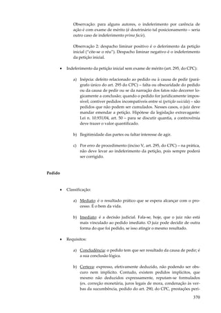 Observação: para alguns autores, o indeferimento por carência de
ação é com exame de mérito (é doutrinário tal posicionamento – seria
outro caso de indeferimento prima facie).
Observação 2: despacho liminar positivo é o deferimento da petição
inicial (“cite-se o réu”). Despacho liminar negativo é o indeferimento
da petição inicial.
•

Indeferimento da petição inicial sem exame de mérito (art. 295, do CPC):
a) Inépcia: defeito relacionado ao pedido ou à causa de pedir (parágrafo único do art. 295 do CPC) – falta ou obscuridade do pedido
ou da causa de pedir ou se da narração dos fatos não decorrer logicamente a conclusão; quando o pedido for juridicamente impossível; contiver pedidos incompatíveis entre si (petição suicida) – são
pedidos que não podem ser cumulados. Nesses casos, o juiz deve
mandar emendar a petição. Hipótese da legislação extravagante:
Lei n. 10.931/04, art. 50 – para se discutir quantia, a controvérsia
deve trazer o valor quantificado.
b) Ilegitimidade das partes ou faltar interesse de agir.
c) Por erro de procedimento (inciso V, art. 295, do CPC) – na prática,
não deve levar ao indeferimento da petição, pois sempre poderá
ser corrigido.

Pedido

•

Classificação:
a) Mediato: é o resultado prático que se espera alcançar com o processo. É o bem da vida.
b) Imediato: é a decisão judicial. Fala-se, hoje, que o juiz não está
mais vinculado ao pedido imediato. O juiz pode decidir de outra
forma do que foi pedido, se isso atingir o mesmo resultado.

•

Requisitos:
a) Concludência: o pedido tem que ser resultado da causa de pedir; é
a sua conclusão lógica.
b) Certeza: expresso, efetivamente deduzido, não podendo ser obscuro nem implícito. Contudo, existem pedidos implícitos, que
mesmo não deduzidos expressamente, reputam-se formulados
(ex. correção monetária, juros legais de mora, condenação às verbas da sucumbência, pedido do art. 290, do CPC, prestações peri-

370

 