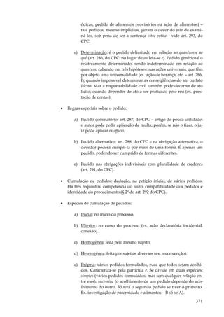 ódicas, pedido de alimentos provisórios na ação de alimentos) –
tais pedidos, mesmo implícitos, geram o dever do juiz de examiná-los, sob pena de ser a sentença citra petita – vide art. 293, do
CPC.
c) Determinação: é o pedido delimitado em relação ao quantum e ao
quê (art. 286, do CPC: no lugar de ou leia-se e). Pedido genérico é o
relativamente determinado, sendo indeterminado em relação ao
quantum, cabendo em três hipóteses: nas ações universais, que têm
por objeto uma universalidade (ex. ação de herança, etc. – art. 286,
I); quando impossível determinar as conseqüências do ato ou fato
ilícito. Mas a responsabilidade civil também pode decorrer de ato
lícito; quando depender de ato a ser praticado pelo réu (ex. prestação de contas).
•

Regras especiais sobre o pedido:
a) Pedido cominatório: art. 287, do CPC – artigo de pouca utilidade:
o autor pode pedir aplicação de multa; porém, se não o fizer, o juiz pode aplicar ex officio.
b) Pedido alternativo: art. 288, do CPC – na obrigação alternativa, o
devedor poderá cumpri-la por mais de uma forma. É apenas um
pedido, podendo ser cumprido de formas diferentes.
c) Pedido nas obrigações indivisíveis com pluralidade de credores
(art. 291, do CPC).

•

Cumulação de pedidos: dedução, na petição inicial, de vários pedidos.
Há três requisitos: competência do juízo; compatibilidade dos pedidos e
identidade do procedimento (§ 2º do art. 292 do CPC).

•

Espécies de cumulação de pedidos:
a) Inicial: no início do processo.
b) Ulterior: no curso do processo (ex. ação declaratória incidental,
conexão).
c) Homogênea: feita pelo mesmo sujeito.
d) Heterogênea: feita por sujeitos diversos (ex. reconvenção).
e) Própria: vários pedidos formulados, para que todos sejam acolhidos. Caracteriza-se pela partícula e. Se divide em duas espécies:
simples (vários pedidos formulados, mas sem qualquer relação entre eles); sucessiva (o acolhimento de um pedido depende do acolhimento do outro. Só terá o segundo pedido se tiver o primeiro.
Ex. investigação de paternidade e alimentos – B só se A).

371

 