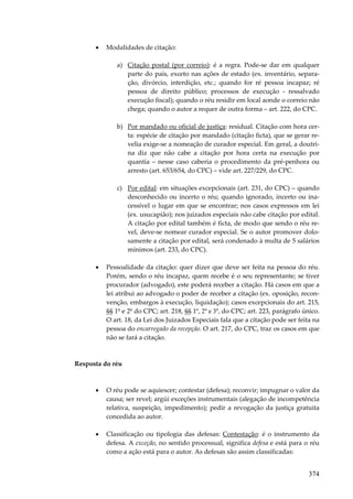 •

Modalidades de citação:
a) Citação postal (por correio): é a regra. Pode-se dar em qualquer
parte do país, exceto nas ações de estado (ex. inventário, separação, divórcio, interdição, etc.; quando for ré pessoa incapaz; ré
pessoa de direito público; processos de execução - ressalvado
execução fiscal); quando o réu residir em local aonde o correio não
chega; quando o autor a requer de outra forma – art. 222, do CPC.
b) Por mandado ou oficial de justiça: residual. Citação com hora certa: espécie de citação por mandado (citação ficta), que se gerar revelia exige-se a nomeação de curador especial. Em geral, a doutrina diz que não cabe a citação por hora certa na execução por
quantia – nesse caso caberia o procedimento da pré-penhora ou
arresto (art. 653/654, do CPC) – vide art. 227/229, do CPC.
c) Por edital: em situações excepcionais (art. 231, do CPC) – quando
desconhecido ou incerto o réu; quando ignorado, incerto ou inacessível o lugar em que se encontrar; nos casos expressos em lei
(ex. usucapião); nos juizados especiais não cabe citação por edital.
A citação por edital também é ficta, de modo que sendo o réu revel, deve-se nomear curador especial. Se o autor promover dolosamente a citação por edital, será condenado à multa de 5 salários
mínimos (art. 233, do CPC).

•

Pessoalidade da citação: quer dizer que deve ser feita na pessoa do réu.
Porém, sendo o réu incapaz, quem recebe é o seu representante; se tiver
procurador (advogado), este poderá receber a citação. Há casos em que a
lei atribui ao advogado o poder de receber a citação (ex. oposição, reconvenção, embargos à execução, liquidação); casos excepcionais do art. 215,
§§ 1º e 2º do CPC; art. 218, §§ 1º, 2º e 3º, do CPC; art. 223, parágrafo único.
O art. 18, da Lei dos Juizados Especiais fala que a citação pode ser feita na
pessoa do encarregado da recepção. O art. 217, do CPC, traz os casos em que
não se fará a citação.

Resposta do réu

•

O réu pode se aquiescer; contestar (defesa); reconvir; impugnar o valor da
causa; ser revel; argúi exceções instrumentais (alegação de incompetência
relativa, suspeição, impedimento); pedir a revogação da justiça gratuita
concedida ao autor.

•

Classificação ou tipologia das defesas: Contestação: é o instrumento da
defesa. A exceção, no sentido processual, significa defesa e está para o réu
como a ação está para o autor. As defesas são assim classificadas:

374

 