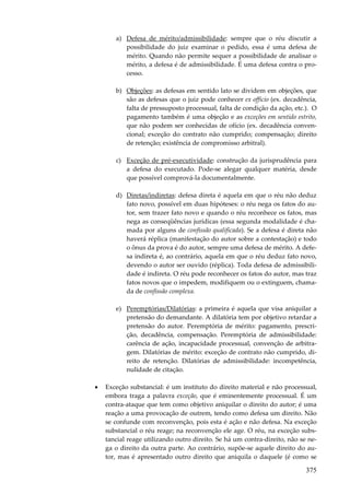 a) Defesa de mérito/admissibilidade: sempre que o réu discutir a
possibilidade do juiz examinar o pedido, essa é uma defesa de
mérito. Quando não permite sequer a possibilidade de analisar o
mérito, a defesa é de admissibilidade. É uma defesa contra o processo.
b) Objeções: as defesas em sentido lato se dividem em objeções, que
são as defesas que o juiz pode conhecer ex officio (ex. decadência,
falta de pressuposto processual, falta de condição da ação, etc.). O
pagamento também é uma objeção e as exceções em sentido estrito,
que não podem ser conhecidas de ofício (ex. decadência convencional; exceção do contrato não cumprido; compensação; direito
de retenção; existência de compromisso arbitral).
c) Exceção de pré-executividade: construção da jurisprudência para
a defesa do executado. Pode-se alegar qualquer matéria, desde
que possível comprová-la documentalmente.
d) Diretas/indiretas: defesa direta é aquela em que o réu não deduz
fato novo, possível em duas hipóteses: o réu nega os fatos do autor, sem trazer fato novo e quando o réu reconhece os fatos, mas
nega as conseqüências jurídicas (essa segunda modalidade é chamada por alguns de confissão qualificada). Se a defesa é direta não
haverá réplica (manifestação do autor sobre a contestação) e todo
o ônus da prova é do autor, sempre uma defesa de mérito. A defesa indireta é, ao contrário, aquela em que o réu deduz fato novo,
devendo o autor ser ouvido (réplica). Toda defesa de admissibilidade é indireta. O réu pode reconhecer os fatos do autor, mas traz
fatos novos que o impedem, modifiquem ou o extinguem, chamada de confissão complexa.
e) Peremptórias/Dilatórias: a primeira é aquela que visa aniquilar a
pretensão do demandante. A dilatória tem por objetivo retardar a
pretensão do autor. Peremptória de mérito: pagamento, prescrição, decadência, compensação. Peremptória de admissibilidade:
carência de ação, incapacidade processual, convenção de arbitragem. Dilatórias de mérito: exceção de contrato não cumprido, direito de retenção. Dilatórias de admissibilidade: incompetência,
nulidade de citação.
•

Exceção substancial: é um instituto do direito material e não processual,
embora traga a palavra exceção, que é eminentemente processual. É um
contra-ataque que tem como objetivo aniquilar o direito do autor; é uma
reação a uma provocação de outrem, tendo como defesa um direito. Não
se confunde com reconvenção, pois esta é ação e não defesa. Na exceção
substancial o réu reage; na reconvenção ele age. O réu, na exceção substancial reage utilizando outro direito. Se há um contra-direito, não se nega o direito da outra parte. Ao contrário, supõe-se aquele direito do autor, mas é apresentado outro direito que aniquila o daquele (é como se

375

 