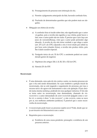 b) Prosseguimento do processo sem intimação do réu.
c) Permite o julgamento antecipado da lide, havendo confissão ficta.
d) Preclusão de determinadas questões que não podem mais ser alegadas.
•

Mitigação aos efeitos da revelia:
a) A confissão ficta só incide sobre fato, não significando que o autor
vá ganhar, pois a revelia não significa a sua vitória; pode haver o
fato, mas o autor pode não ter razão. É preciso que o juiz faça um
juízo de verossimilhança, visto que o autor pode pretender algo
absurdo. A revelia do réu não torna verdade o que alega o autor
(art. 277, § 2º, do CPC). Quando o réu é revel citado por edital ou
por hora certa (citações fictas), a revelia não produz efeito, pois
lhe é dado curador especial.
b) Parágrafo único do art. 52 do CPC: o assistente poderá ser considerado gestor de negócios
c) Hipóteses dos artigos 320, I, II, III, 321 e 322 do CPC.
d) Súmula 231 do STF.

Reconvenção

•

É uma demanda, uma ação do réu contra o autor, no mesmo processo em
que o réu está sendo demandado. Se o juiz indeferir a petição inicial da
reconvenção, não se está negando o seguimento do processo, por isso o
recurso será o de agravo de instrumento e não o de apelação. O juiz decide numa mesma sentença, podendo ter essa qualquer natureza. O réu não
se torna autor na reconvenção, mas demandante, chamado de réureconvinte e o autor demandado de autor-reconvindo (julgado como o verbo vir: o correto é dizer “o réu reconveio”, e não reconviu, como se ouve
por aí, nos melhores ambientes jurídicos). É possível que o autor reconvenha da reconvenção.

•

A reconvenção pode trazer ao processo sujeito novo? Pode, desde que seja um terceiro em litisconsórcio com o autor.

•

Requisitos para a reconvenção:
a) Existência de uma causa pendente: pressupõe a existência de um
processo anterior.

377

 