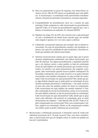 b) Deve ser apresentada no prazo de resposta, com observância, inclusive, do art. 188, do CPC (prazo em quádruplo para ente público). A reconvenção e a contestação serão apresentadas simultaneamente, sob pena de preclusão consumativa, em peças separadas.
c) Compatibilidade de procedimento: deve ser o mesmo da ação
principal. Então, pergunta-se: cabe reconvenção em procedimento
especial? Cabe, se se tratar de procedimento especial que, com a
defesa, se transforma em ordinário. Ex. Súmula 292/STJ.
d) Hipótese do artigo 315, do CPC: por conexão com a ação principal
ou com o fundamento da defesa (essa conexão aqui, em sentido
mais singelo, é apenas o ter a ver com a ação e a defesa).
e) Cabimento: nos juizados especiais, por exemplo, não se admite reconvenção. No caso do procedimento sumário, não proibição expressa, nas como há a proibição de ação incidental, a doutrina entende que também não caberá reconvenção.
f) Interesse reconvencional: sempre que se quiser algo, que se possa
alcançar simplesmente contestando, não caberá reconvenção, por
falta de interesse. Em alguns procedimentos, o legislador permite
que o réu deduza contra o autor pedido no bojo da contestação
(casos de ação dúplice em sentido processual, que acontece nos juizados, no sumário, nas ações possessórias), daí surgindo a pergunta: cabe reconvenção quando houver pedido contraposto? Se
há pedido contraposto, não se pode reconvir se se pode formular
esse pedido como pedido contraposto, ou seja, no bojo da contestação. Cabe reconvenção em ação possessória? Sim, desde que peça algo distinto daquilo que se pode pedir na contestação da possessória (proteção possessória e indenização – não pode reconvir
só para isso, pois tais pedidos podem ser feitos na contestação).
Cabe reconvenção em ação dúplice em sentido material? A simples contestação do réu já dá um benefício; assim, só se reconvém,
em ação dúplice material, se não for possível pedir na contestação.
Cabe reconvenção em ação declaratória? Cabe, desde que se peça
outra coisa diferente, não possível na contestação, pois as ações
declaratórias são dúplices – vide Súmula 258, do STF. Pode-se argüir compensação em reconvenção? Não, pois compensação é defesa, argüível na contestação. Porém, se da compensação resultar
um crédito, pode-se pedir a diferença em reconvenção.
•

Reconvenção e substituição processual: A demanda contra B, sendo este
substituto processual de C. B pode reconvir? Sim, com duas considerações: a reconvenção terá que ser dirigida contra A, sendo um pedido em
face de C (substituído).

378

 
